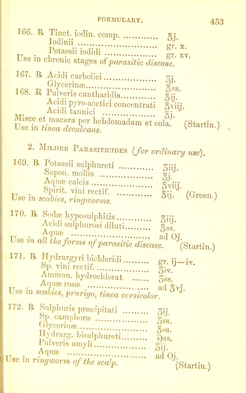 166. R Tinct. iodin. comn =: iodMi S'x Potassii iodidi %r x^ Use in chronic stages of parasitic disease! ' 167. R Acidi carbolici 5; Glycerinae ='RS 168. R Pulveris cantharidis =ij ' Acidi pyro-acetici concentrati ^viii Acidi tannici .. lulZl^T P7CT hebd™kmTco]a (Startin ) Use in tinea decalvans. K ^ 2. Milder Parasiticides {for ordinary use). 169. R Potassii sulphureti ^ Sapon. mollis ...  £ £v™ calc:s siiij. Spirit, vim recti/'. 5;; /p n Use in screes, ringworms. J' ^Jeen--> 170. R Sodae hyposulphitis... . Acidi sulphuroei diluti .' %J' Aqua? j A. Use in all the forms of parotic'disease. 171. R Hydrargyri bicHoridi CT ■ Sp. vini rectif. J v' Amnion, hydrochlorat. £S8' Aqure rosro aj i • Use in scales, prurigo, tinea 'versicolor. °VJ' 172. R Sulphuris pracipitati ^jj >Sp. camphor® \ gsfJ' Glycerinre ' * ' Hydrarg. bisulphureti!!!!!!!!! fW Pulveris amrli a-;: ' TT . Aqua r. ;;;;;; $-0. UBe in ringworm of the scalp. ' (Startin) (Startin.)