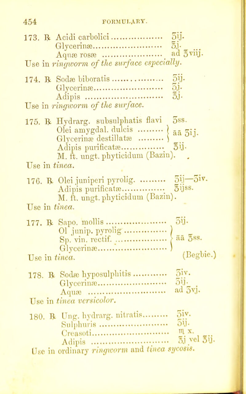 173. R Acidi carbolici 5jj- Glycerinse 5J- Aqu£e rosae ad 5T11J- Use in ringworm of the surface especially. 174. R Sodfe biboratis 5jj. Glycerinae oj- Adipis 5J- Use in ringworm of the surface. 175. R Hydrarg. subsnlpbatis flavi 5ss. Olei amygdal. dulcis ) &- rj • Glycerinae destillatae ) Adipis purificatse oil- M. ft. ungt. pbyticidum (Bazin). . Use in tinea. 176. R Olei juniperi pyrolig 5j.j—01V- Adipis purificataa oUss- M. it. ungt.pbyticidum (Bazin). Use in tinea. 177. R Sapo. mollis .... 51)- 01 junip. pyrolig | _ Sp.'vin. reotif. | :ll> 5ss. Glycerinse ) Use in tinea. (Begbie.) 178. R Sodfe hyposulpbitis o'v- Glycerin* 5jJ. . Aqu« M jv.|. Use in tint a versicolor. 180. R Ung. hydrarg. nitralis 5iy. Sulphuria 'VI' Creasoli I x Adipia 5j.vel 3U« Use in ordinary ringworm and tinea sycosis.
