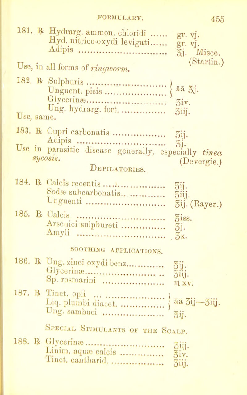 181. ft Hydrarg. amnion, cbloridi gr. vj. Hyd. nitrico-oxydi levigati gr vj AdiPis gj. Misce. TT . „ . „ . (Startin.) Use, in all forms of ringworm. 182. ft Sulpburis ) Unguent, picis j aa 5J- Gly cermse 5iv Ung. bydrarg. fort 5iij. Use, same. J 183. ft Cupri carbonatis Adipis O'J. o,i- Use in parasitic disease generally, especially tinea sycosl*- (Devergie.) Depilatories. 184. ft Calcis recentis 3ij. Sodae subcarbonatis 5i'ij Uguenti gij.'(Rayer.) 185- * Calcia giss. Arsenic] sulphureti z,i Amyii ! %. SOOTHlira A PPLICATIONS. 186. ft Ung. zinci oxydi benz gij. Glycerins gjij Sp. rosmanni »ixv. 187. ft Tinct. opii j Liq. plumbi diacet ... \ aa 5'j—5iij. Ung. sambuci  si; Special Stimulants of the Scalp. 188. ft Glycerine gj-. Linim, aqua; calcis giv. Tinct. cantharid gjy