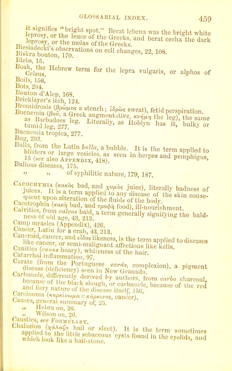 LS,!rifieS « brjght sPot Boi':lt lebena was the bright white Wskratuto^b17SVati°nS ° CeU ChaUgeS> 22' 108 Islebs, 15. B° Celsus. Hebr6W f°r the lePra ™'°ai'is> or alphos of Boils, 156.' Bots, 294. Bouton d'Alcp, 168. Bricklayer's itch, 124. SJ™%llPTrZVtench; lS/r sweat)' fe«d perspiration. Buenemia tropica, 277. Bngi 293. Bulla irom the Latin bulla, a bubble. It is the terra applied to Bullous diseases, 175.  » of syphilitic nature, 179, 187. C1u™nirawnfd' ad,^^ J*), literally badness of juices. It is a term applied to any d sease of the skin conw CacXonhT/1 a' efat °n °!'the fl^s of the body COnSe cSs from'T/ adK nd lbod)> '-nourishment. Iiesfofold 4t43, sis'. * term generay si^^ bald- Camp measles (Appendix), 426 < aneer, Latin for a crab, 43 213 n'cc\nce7oV!et^n!iicenCiS'!? tbe term a™,ied Tin ir., r ' >, senl,l-ma1 gnant affections like kelis. Ca • ,, i .V'* h°a^)' whuee^ of the hair. catarrnaJ inflammation, 97 ana nerj nature ol the disease itself 156 carcinoma {Kapicuwna.=KapKivot, cancer). Causes, general summary of, 25. >• Hebra on, 26. i, Wilson on, 26 Caustics, see PoBMDXAET