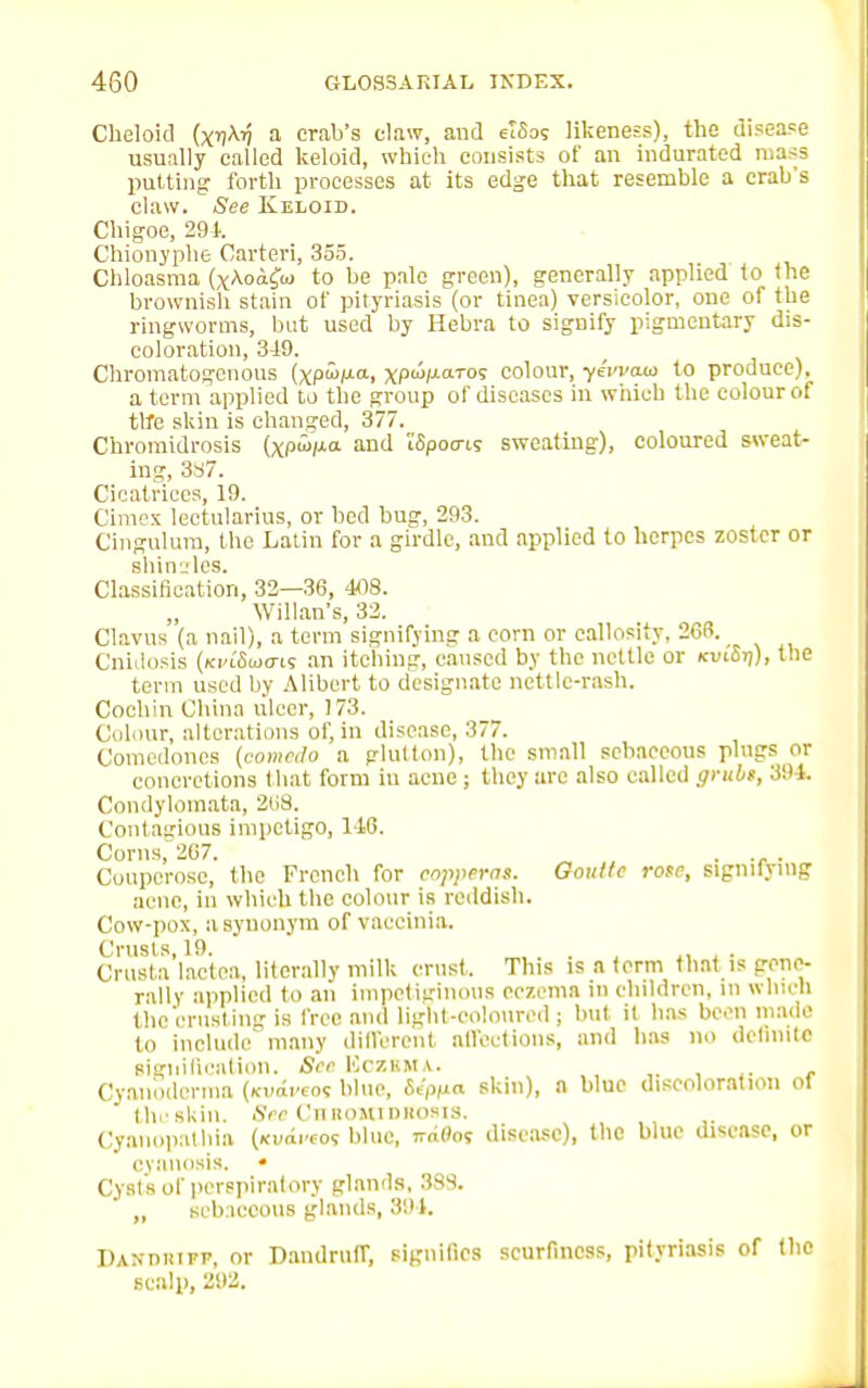 Cheloid (x^y a crab's claw, and elSos likeness), the disease usually called keloid, which consists of an indurated mass putting forth processes at its edge that resemble a crab's claw. See Keloid. Chigoe, 291. Chionyphe Carteri, 355. Chloasma (xAoifuj to be pale green), generally applied to the brownish stain of pityriasis (or tinea) versicolor, one of the ringworms, but used by Hebra to signify pigmentary dis- coloration, 349. Chromatogenous (xpwp.a, xpwp-<09 colour, yeWaw to produce), a term applied to the group of diseases in which the colour of ttfe skin is changed, 377. Chromidrosis (xPMa and i'Spocas sweating), coloured sweat- ing, 3S7. Cicatrices, 19. Cimcx lectularius, or bed bug, 293. Cingulum, the Latin for a girdle, and applied to herpes zoster or shin j les. Classification, 32—36, 408. Willan's, 32. Clavus (a nail), a term signifying a corn or callosity, 266. Cnidosis (ki<oWis an itching, caused by the nettle or kui'St;), the term used by Alibert to designate nettle-rash. Cochin China ulcer, 173. Colour, alterations of, in disease, 377. Comedones (comedo a glutton), the small sebaceous plugs or concretions that form iu acne; they are also called grubs, 394. Condylomata, 268. Contagious impetigo, 1-16. Corns, 207. . . Couperose, the French for copperas. Goulte rose, Signifying acne, in which the colour is reddish. Cow-pox, a synonym of vaccinia. Crusts, 19. . Crusta lactea, literally milk cmst. This is n term that is gene- rally applied to an impetiginous eczema in children, in which the'crust ing is free and light-coloured; but it has been made to include many different affections, and has no definite signification. See ICczkma. Cyanodcrma (xvaveos blue, Sip/xa skin), n blue discoloration of the skin. See Ciiromi miosis. Cyanopathia («vdrcos blue, ™0os disease), the blue disease, or cyanosis. « Cysts of perspiratory glands, 383. „ sebaceous glands, 391. DANniurp, or Dandruff, signifies scurfincss, pityriasis of the scalp, 292.