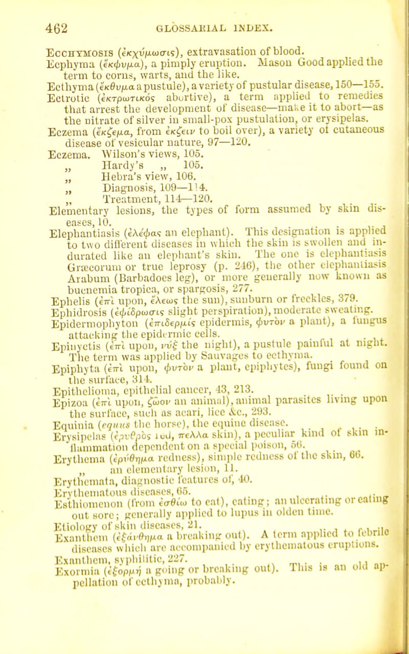 Ecchtmosis (e(txvV<oo-is), extravasation of blood. Ecphyma (eKcpujia), a pimply eruption. Mason Good applied the term to corns, warts, and the like. Ecthyma (eK0u/xaapustule), a variety of pustular disease, 150—155. Eclrolic (c/cTptuTiKos aburtive), a term applied to remedies that arrest the development of disease—make it to abort—as the nitrate of silver in small-pox pustulation, or erysipelas. Eczema (tic&fia, from ck&iv to boil over), a variety ot cutaneous disease of vesicular nature, 97—1-0. Eczema. Wilson's views, 105. „ Hardy's „ 105. „ Hebra's view, 106. „ Diagnosis, 109—114. Treatment, 114—120. Elementary lesions, the types of form assumed by skin dis- eases, 10. . Elephantiasis (eA^a? an elephant). This designation is applied to two different diseases in which the skin is swollen and in- durated like an elephant's skin. The one is elephantiasis Gnecoruni or true leprosy (p. 2-16), the other elephantiasis Arabum (Barbadoes leg), or more generally now known as bucnemia tropica, or spargosis, 277. Ephelis (cttI upon, e'Aeoj9 the sun), sunburn or freckles, 379. Ephidrosis (ec^iSpcocris slight perspiration), moderate sweating. Epidermophyton (cirtiepfus epidermis, fyv-rov a plant), a fungal attacking the epidermic cells. Epinyctis (rax upon, vuf the night), a pustule painful at night. The term was applied by Sauvages to ecthyma. Epiphyte (nri upon, 0uxbi' a plant, epiphytes), fungi found on the surface, 314. Epithelioma, epithelial cancer, 43, 213. _ Epizoa (kl upon, fwoi' an animal), animal parasites living upon the surface, such as atari, lice &e., 293. Equinia (equm the horse), the equine disease. Erysipelas (epvftios led, nMa skin), a peculiar kind of skin in- flammation dependent on a special poison, 56. Erythema (ipvOrjixa redness), simple redness oi the skm, 60. H an elementary lesion, U. Erythemata, diagnostic features of, 40. Erythematous diseases, 65. Es'thionienon (from Mia to cat), eating; an ulcerating or catmg out sore; generally applied to lupus in olden time. Etioloey of skin diseases, 21. Bxantbem MfavftjM » breaking out). A term applied to febrile diseases which are accompanied by erythematous eruptions. Exanthem, syphilitic, 227. . . Exormia (cfopM>! » going or breaking out). This is an old ap- pellation of ecthyma, probablj.