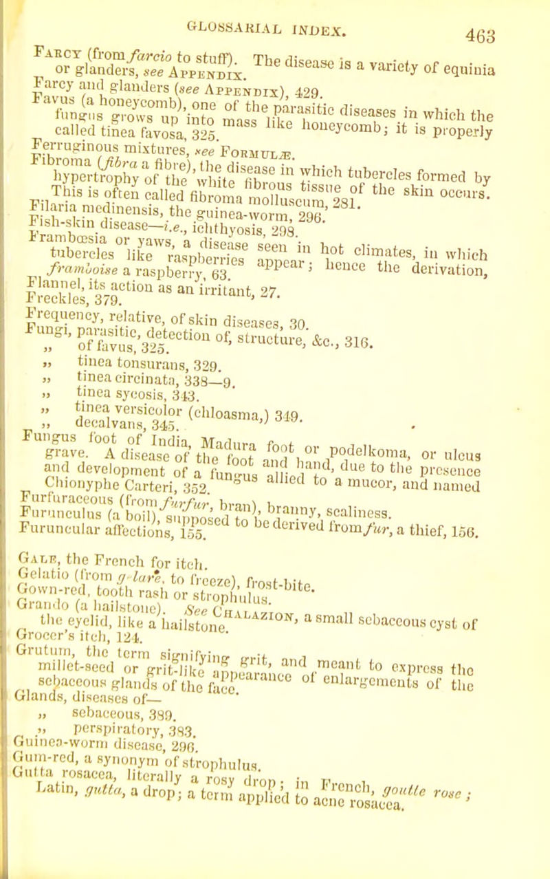 '^SisaaffAsaThe disease is a ^ °f Farcy and glanders (see Appendix), 429 *™^7^k?0 tlisea,ses-in whi* «» called tinea FavoSa,™26 honeycombj it is properly Ferruginous mixtures, *ee Formula This is Xn caUed atta mXSScumI8l0f ^ m' *isn-skmdisease—i.e., ichthyosis 298 Ir^s0^CW^^r^ ap 1°' ^ J« framhotie a raspberry 63 PP J CUCe tho derivation. Frequency, relative, of skin diseases 30 71' ™us<;'325.eCtiOU °f' ■t^faS'Ao- 316. „ tinea tonsurans, 329. „ tinea circinata, 338—9 tinea sycosis, 3t3. Z SKSBf W*—«J 3J9. ^ve.^ &Sft *?,  ^eIk°-' « «*»» and development of a t~ ?oVU8 to the P™** Chionyphe Carteri, 352 ° etl to a mucor' d named Furfuraceous (from furfur brairt Furunculus (a boil) s„;{,b' nv- scaliness. Furuncular affections,fifi to beden^ ^ a thief, 156. Gam, the French for itch Gelatio (from g lar'e. to freeze), frost-l,itP Gown-red tooth rash or strophulus Qrando (a hailstone) Se« n the eyelid, like a lniilstWHALAZI0N' a s™» sebaceous cyst of Grocer s itch, 121. Grutum, (he term siffnifvinu ,,,;f i millet-seed or pl^&S&^'W to c^ the sebaceous-lands of the face enlargements of the Glands, diseases of— „ sebaceous, 389. „ perspiratory, 3S3 Guinea-worm disease 296 Gntta rosacea, U&ly°a /osy dron - i„ „ ,