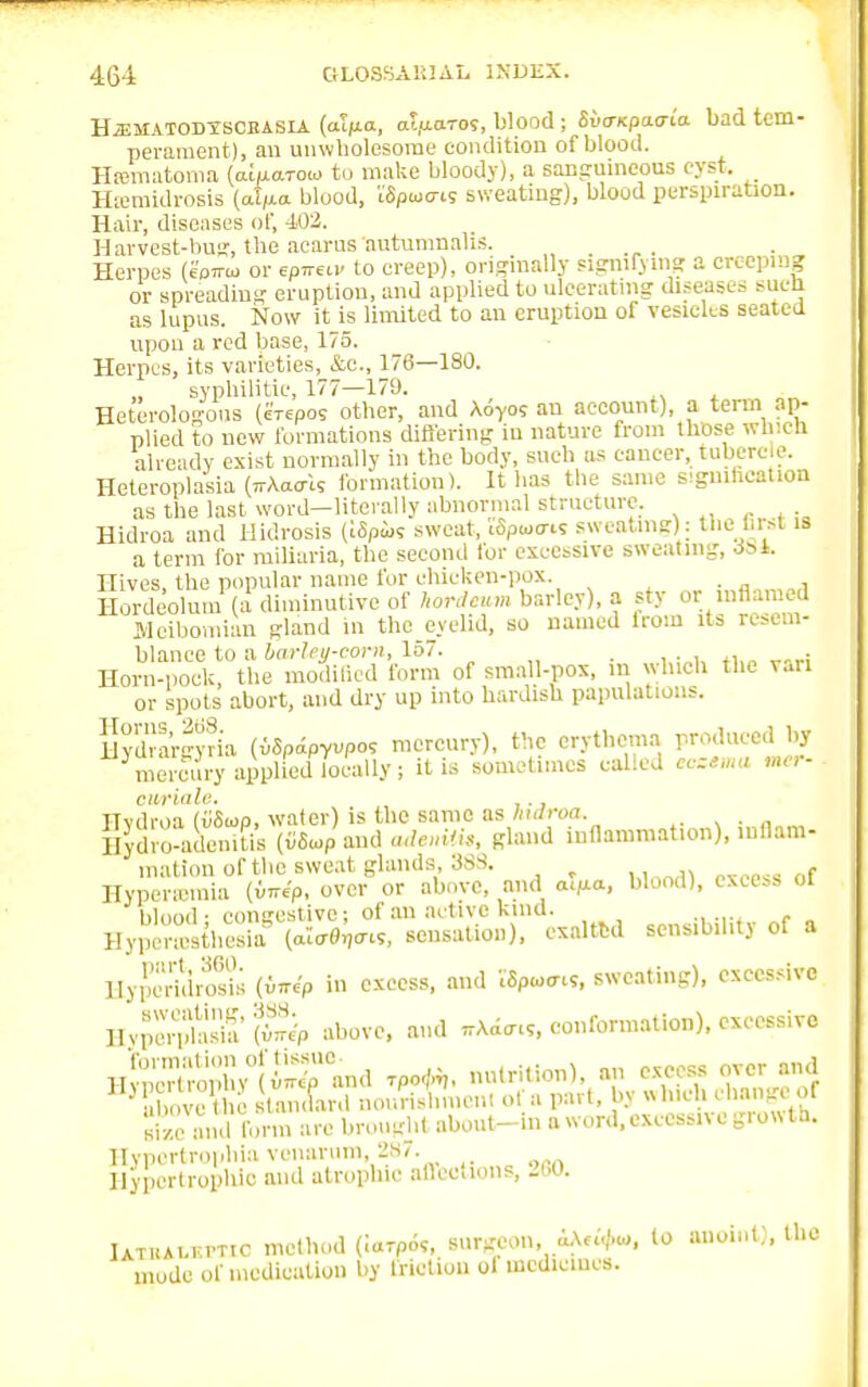 Hjjmatodtscrasia (aVa, atfiaros, blood; Svo-npao-ia bad tem- perament), an unwholesome condition of blood. Hematoma (alu.arou to make bloody), a sanguineous cyst. Hiemidrosis (afjia blood, iSpcuo-is sweating), blood perspiration. Hair, diseases of, 402. Harvest-bug, the acarus autumnalis. , Herpes (eoirui or ep^ca. to creep), originally signifying a creeping or spreading eruption, and applied to ulcerating diseases sucli as lupus. Now it is limited to an eruption of vesicles seated upon a red base, 175. Herpes, its varieties, &C., 176—180. syphilitic, 177—17'J. Heterologous (erepos other, and Aoyo; au account), a term ap- plied to new formations differing in nature from those which already exist normally in the body, such as cancer, tubercle. Heteroplasia (ttWU formation). It has the same syndication as the last word—literally abnormal structure. Hidroa and llidrosis (iSpix; sweat, iSpwcm sweating): the lirst is a term for miliaria, the second for excessive sweating, Jst. Hives, the popular name for chicken-pox Hordeolum (a diminutive of hordfum barley), a sty oi Meibomian gland in the eyelid, so named from its resem- blance to a barley-corn, 157. . Horn-pock, the modified form of small-pox, m which the van or spots abort, and dry up into hardish papulations. Hydrargyria (vSpipyvpos mercury), the erythema produced by ^memiry applied locally; it is sometimes called eczema mer- ciirialc. ITvdroa (vSup, water) is the same as hulroa. . Ilydro-aclenitis (v8»p.and adenitis, gland inflammation), inflam- mation of the sweat glands, 388. . Hyper'i-mia (far*, over or above, and atMa, blood), excess of blood- congestive; of an active kind. Hyperesthesia («I<r^<r«, sensation), exalted sensibility of a Hypcridrosis (Mp in excess, and Mp<o<n«, sweating), excessive HypSada R above, and ^d™, conformation), excessive size and form arc brought about-m a word, execssn e grow tn. Hypertrophic venarum, 287. Hypertrophic and atrophic afleeiions, >G0. UTUAi...PTtc method (iarpo?, surgeon, aA««K to anoint), the mode of medication by friction ol medicines.