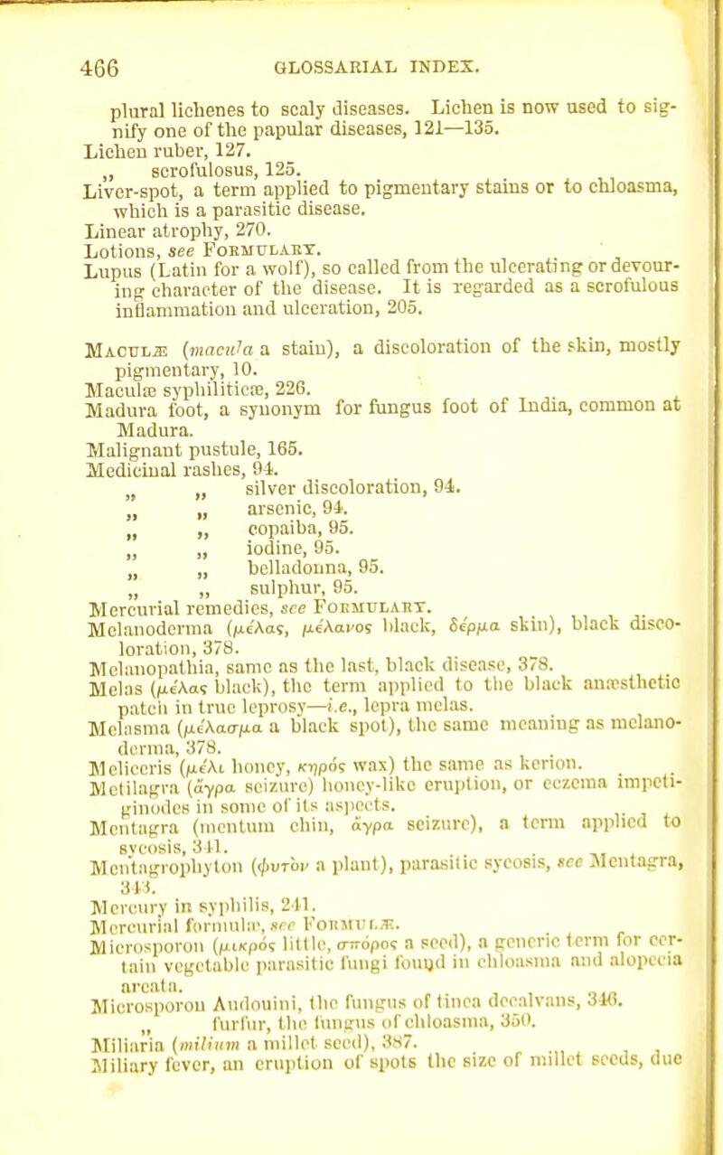 plural lichenes to scaly diseases. Lichen is now used to sig- nify one of the papular diseases, 121—135. Lichen ruber, 127. „ serofulosus, 125. Livcr-spot, a term applied to pigmentary stains or to chloasma, which is a parasitic disease. Linear atrophy, 270. Lotions, see Formulary. Lupus (Latin for a wolf), so called from the ulcerating or devour- ing character of the disease. It is regarded as a scrofulous inflammation and ulceration, 205. Macule (macula a stain), a discoloration of the skin, mostly pigmentary, 10. Macula; syphilitica;, 226. Madura foot, a synonym for fungus foot of India, common at Madura. Malignant pustule, 165. Medicinal rashes, 94. „ silver discoloration, 94. „ „ arsenic, 94. „ „ copaiba, 95. „ „ iodine, 95. „ belladonna, 95. „ „ sulphur, 95. Mercurial remedies, see Formulary. Melanoderma (/xe'Aas, fie'Aai'os black, Sepua skin), black disco- loration, 378. Melanopathia, same as the last, black disease, 378. Melas (ne'Aas black), the term applied to the black anesthetic patcii in true leprosy—i.e., lepra melas. Melasma (ncAao-^o a black spot), the same meaning as melano- derma, 378. Mcliccris (jue'Ai honey, lojpos wax) the same as kenon. Mctilagra (aypa seizure) houey-liko eruption, or eczema lmpcti- ginodes in some of its aspects. Mcntagra (mentum chin, aypa seizure), a term applied to sveosis, 311. Mentagrophyton (<f>vTop a plant), parasitic sycosis, sec .Alcntagra, 343. Mercury in syphilis, 211. Mercurial formula), tee FosinruR. Microsporon (pi/cpos little, <nr6po<; a seed), a generic term for cer- tain vegetable parasitic fungi found in chloasma and alopecia areata. Microsporon Audonini, the fungus of tinea deealvans, 346. „ furfur, the fungus of chloasma, 350. Miliaria (milium a millet seed), 387. Miliary fever, an eruption of spots the size of millet seeds, due