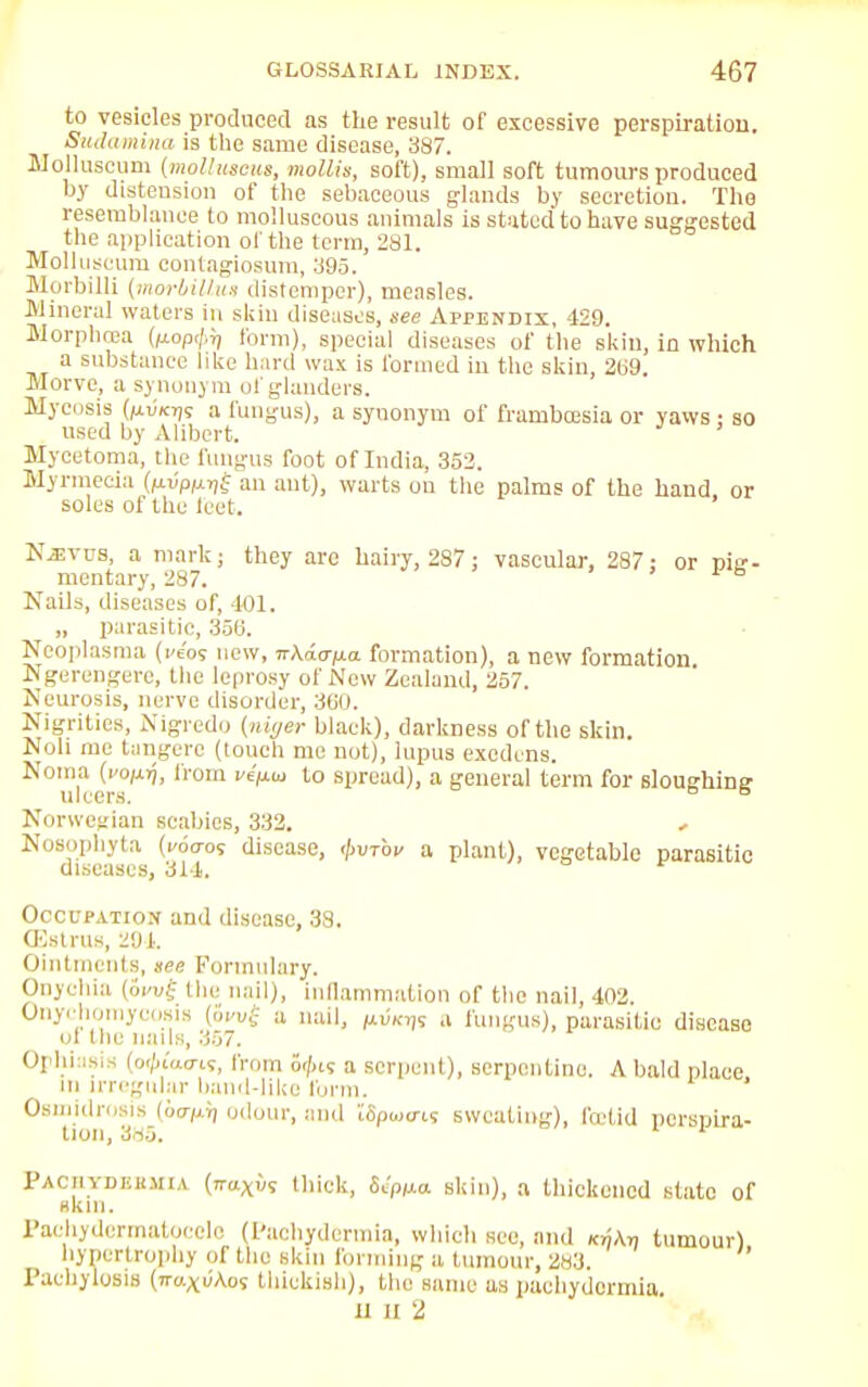 to vesicles produced as the result of excessive perspiration. Sudamina is the same disease, 387. Molhiscum (molhiscus, mollis, soft), small soft tumours produced by distension of the sebaceous glands by secretion. The resemblance to molluscous animals is stated to have suggested the application of the term, 281. Molluseum contagiosum, 395. Morbilli (morbillv.!) distemper), measles. Mineral waters in skin diseases, see Appendix, 429. Morphcea fcop</.r, form), special diseases of the skin, in which a substance like hard wax is formed in the skin, 269. Morve, a synonym of glanders. Mycosis {ixvkyis a fungus), a synonym of frambcesia or yaws : so used by Alibert. Mycetoma, the fungus foot of India, 352. Mynnecia (pvppijf an ant), warts on the palms of the hand or soles of the feet. Nevus, a mark; they are hairy, 287; vascular. 287 : or pig- mentary, 287. Nails, diseases of, 401. „ parasitic, 350. Neoplasraa (kc'os new, TrAao-po. formation), a new formation Ngerengere, the leprosy of New Zealand, 257. Neurosis, nerve disorder, 3C0. Nigrities, Nigredo (niyer black), darkness of the skin. Noli me tangere (touch me not), lupus exedens. Noma (roprj, from ve'pw to spread), a general term for sloughing M 1 ' ' I fl. Norwegian scabies, 332. , Nosophyta (.-6<ro« disease, <\>vtov a plant), vegetable parasitic diseases, 314. r Occupation and disease. 38. (Estrus, 291. Ointments, see Formulary. Onychia (6i>v£ the nail), inflammation of the nail, 402. Onychomycosis (ow{ a nail, p.™,,; a fungus), parasitic disease ol the nans, 357. Ophiasis (o-/hWi?, from 6<fn<; a serpent), serpentine. A bald place in irregular band-like form. Osmidrosis (io-pi, odour, and iSpojtn? sweating), fetid perspira- tion, 385. Pachydeemia (7TttXw9 thick, Scp^o. skin), a thickened slate of skin. Pachydermatocele (Pachydermia, which see, and k^\„ tumour) hypertrophy of the skin forming a, tumour, 283. Pachylosis (rmxuAos thickish), the same as pachydermia, ll it 2