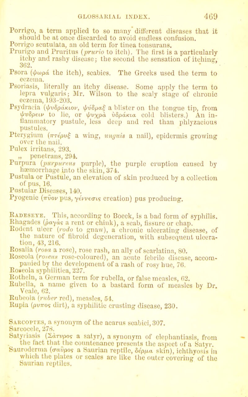 Porrigo, a term applied to so many different diseases that it should be at once discarded to avoid endless contusion. Porvigo scutulata, an old term for tinea tonsurans. Prurigo and Pruritus (prurio to itch). The first is a particularly itchy and rashy disease: the second the sensation of itehiusr, 302. • Psora (ifiwpd the itch), scabies. The Greeks used the term to eczema. Psoriasis, literally an itchy disease. Some apply the term to lepra vulgaris; Mr. Wilson to the scaly stage of chronic eczema, 193-203. Psydraeia {^v&p&kwv, i/iv8paf a blister on the tongue tip, from if/vSpeiv to lie, or </n>xP<* uSpa/tta cold blisters.) An in- flammatory pustule, less deep and red than phlyzacious pustules. Ptery gium (inepv^ a wing, unguis a nail), epidermis growing over the nail. Pulcx irritans, 293. „ penetrans, 29-1. Purpura [purpureui purple), the purple eruption caused by hemorrhage into the skin, 37-1. Pustula or Pustule, an elevation of skin produced by a collection of pus, 16. Pustular Diseases, 140. Pyogenic (ttvov pus, -yeVfecris creation) pus producing. Radesf.ye. This, according to Bocck, is a bad form of syphilis. Rhagades (pa-yus a rent or chink), a scab, fissure or chap. Rodent nicer {rodo to gnaw), a chronic ulcerating disease, of the nature of fibroid degeneration, with subsequent ulcera- tion, 43, 216. Rosalia (rom a rose), rose rash, an ally of scarlatina, 80. Roseola (roaeua rose-coloured), an acute febrile disease, accom- panied by the development of a rash of rosy hue. 76. Roseola syphilitica, 227. Rothcln, a German term for rubella, or false measles, (;2. Rubella, a name given to a bastard form of measles by Dr. Veale, 62. } Rubeola (ruber red), measles, 51. Rupia (pvTi-os dirt), a syphilitic crusting disease, 230. Sakcoi'tks, a synonym of the acarns seabici,307. Sarcocele, 278. Satyriasis (Sarupos a satyr), a synonym of elephantiasis, from the fact that the countenance presents the aspect of a Satyr. Sauriderma (<mGpos a Saurian reptile, Sip/xa skin), ichthyosis in which the plates or scales arc like the outer covering of the Saurian reptiles.