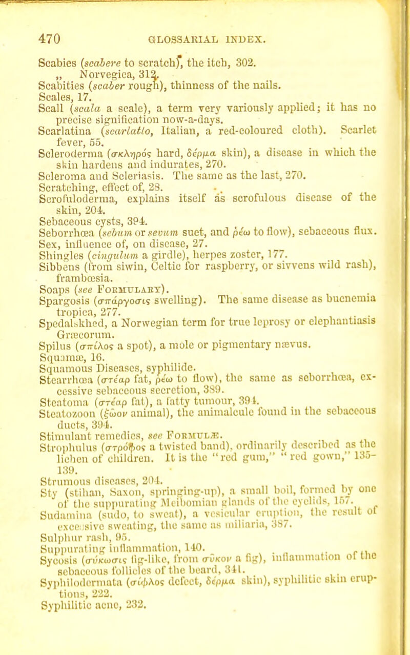 Scabies (scabere to scratchf, the itch, 302. „ Norvegica, 312. Scabities (scaler rough), thinness of the nails. Scales, 17. Scall (scala a scale), a term very variously applied; it has no precise signification now-a-days. Scarlatina (scarlatlo, Italian, a red-coloured cloth). Scarlet fever, 55. Scleroderma (o-Ktajpo; hard, Se'pp.a skin), a disease in which the skin hardens and indurates, 270. Scleroma and Scleriasis. The same as the last, 270. Scratching, effect of, 23. Scrofuloderma, explains itself as scrofulous disease of the skin, 204. Sebaceous cysts, 394. Seborrhea (sebum or sevum suet, and pc'io to flow), sebaceous flux. Sex, influence of, on disease, 27. Shingles (cinguhim a girdle), herpes zoster, 177. Sibbens (from siwiu, Celtic for raspberry, or sivvens wild rash), frambffisia. Soaps (see Foemulakt). Spargosis (o-Trapyocns swelling). The same disease as bucneiuia tropica, 277. Spedalskhed, a Norwegian term for true leprosy or elephantiasis Gracorum. Spilus (o-tti'Aos a spot), a mole or pigmentary na;vus. Squuma:, 16. Squamous Diseases, syphilide. Stcarrhoea (oriap fat, pita to flow), the same as seborrhcea, ex- cessive sebaceous secretion, 3S9. Steatoma (are'op fat), a laity tumour, 391. Steatozoon (fwov animal), the animalcule found in the sebaceous ducts, 391. Stimulant remedies, sec Formula. Strophulus ((rrpoftot a twisted band), ordinarily described as (lie lichen of children. It is the red gum,  red gown, 135- 139. Strumous diseases, 204. Sty (stihan, Saxon, springing-up), a small boil, formed by one of the suppurating Meibomian jflantis of (be eyelids, 157. Sudamtna (sudo, to sweat), a vesicular eruption, (he result ot excessive sweating, the same as miliaria, 337. Sulphur rash, 95. Suppurating inflammation, 140. . Sycosis (a-vicwo-is fig-like, from o-Okoi- a fig), inflammation ot (he sebaceous follicles of the beard, 841. . Sypliilodermata (frtyKot defect, 6c'pp;a skin), syphilitic skin erup- tions, 222. Syphilitic acne, 232.