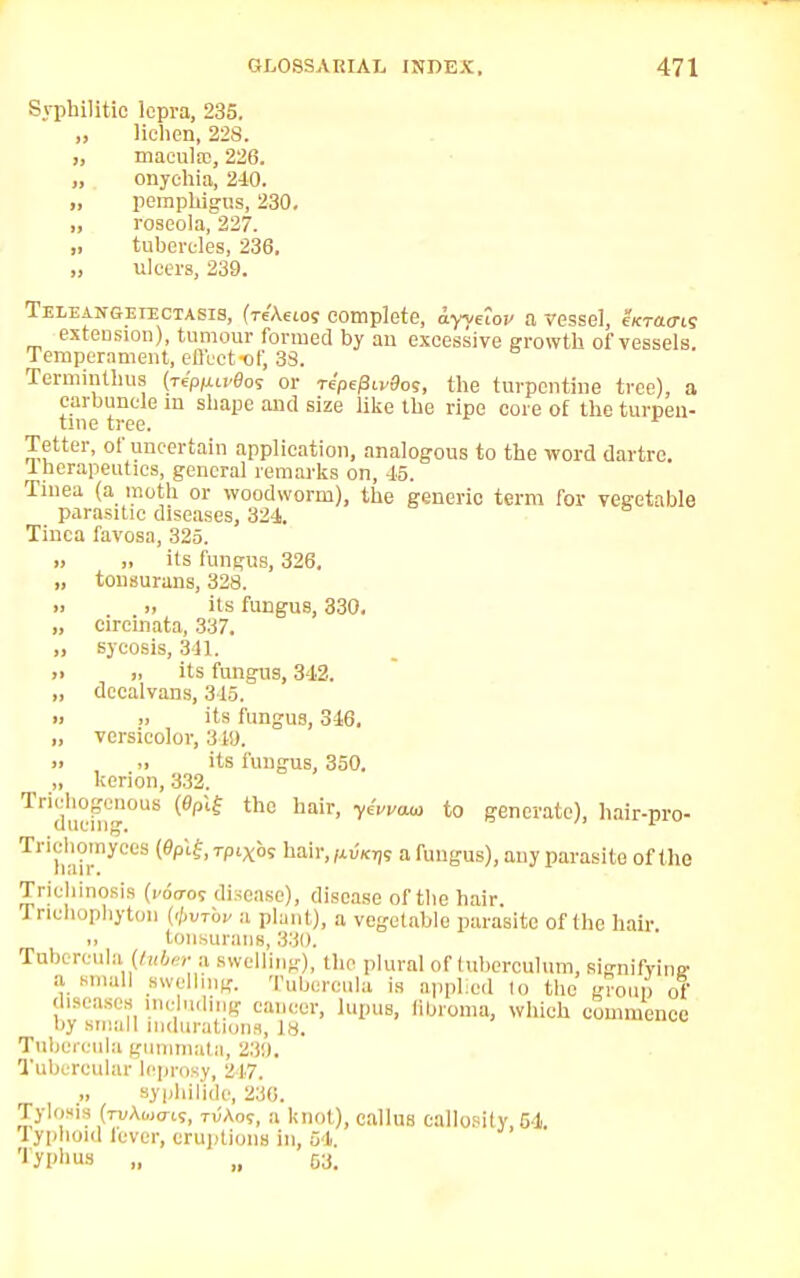 Syphilitic lepra, 235. „ lichen, 22S. „ macula;, 226. „ onychia, 240. ,, pemphigus, 230. „ roseola, 227. „ tubercles, 236. „ ulcers, 239. Teleangeiectasis, (Tc'Aeio; complete, ayyeioi/ a vessel, cKracris extension), tumour formed by an excessive growth of vessels. Temperament, effect of, 33. Terminthus (nPlut>8os or repePivBos, the turpentine tree), a carbuncle m shape and size like the ripe core of the turpen- tine tree. Tetter, of uncertain application, analogous to the word dartre. 4herapeutics, general remarks on, 45. Tinea (a moth or woodworm), the generic term for vegetable parasitic diseases, 324. Tinea favosa, 325. ,, „ its fungus, 326. „ tonsurans, 328. » ti its fungus, 330. „ cireinata, 337. „ sycosis, 841. >> » its fungus, 342. „ dccalvans, 345. » „ its fungus, 346. „ versicolor, 319. » ii its fungus, 350. „ kerion, 332. Tri<hicm °US th° ha'r' y*VVUM to generate), hair-pro* Triehomy ces (0pif, rpixos hair, fivKrp a fungus), any parasite of the Trichinosis (1-00-05 disease), disease of the hair. Trichophyton {<pvTbv a plant), a vegetable parasite of the hair, tonsurans, 330. Tubercula. (tuber a swelling), the plural of (uberculum, signifying a small swelling. Tubercula is applied to the group of diseases including cancer, lupus, libroma, which commence by small Indurations, is. Tubercula gunmiata, 239. Tubercular leprosy, 2^17. syphilide, 230. Tylosis fruAwo-w, tvAo?, a knot), callus callosity, 64. lyphoid fever, eruptions in, 04. 'lyphus „ „ 03.