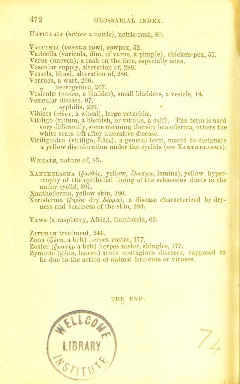 Urticaria [urtica a nettle), nettle-rash, 80. Vaccinia (caeca, a cow), cowpox, 52. Varicella (varicula, dim. of varus, a pimple), ehickeu-pox, 51. Varus (uneven), a rash on the face, especially acne. Vascular supply, alteration of, 286. Vessels, blood, alteration of, 286. Verruca, a wart, 266. ,, necrogenica, 267. Vesicula? (vesica, a bladder), small bladders, a vesicle, 14. Vesicular disease, 97. „ syphilis, 229. Vibices (oilex, a wheal), large petechia?. Vitiligo (vitkvm, a blemish, or vitulus, a calf). The term is used very differently, some meaning thereby leucoderma, others the white scars left after ulcerative disease. Vitiligoidca (vitiligo, JFiSos), a general term, meant to designate a yellow discoloration under the eyelids (see Xanthelasma). Wheals, nature of, 83. Xanthelasma (farflos, yellow, eAacr/ua, lamina), yellow hyper- trophy of the epithelial lining of the sebaceous ducts in the under eyelid, 391. Xanthoderma, yellow skin, 380. Xeroderma (fijpbs dry, Se'pfia), a disease characterized by dry- ness and scaliness of the skin, 289. Yaws (a raspberry, Afric.), framboesia, 63. Zitthan treatment, 2-14. Zona (^uji'tj, a belt) herpes zoster, 177. Zoster (fwo-rijp a bell) herpes zoster, shingles, 177. Zymotic ((v^y, leaven) acute contagious diseases, supposed to be due to the action ol animal ferments or viruses. THE END,