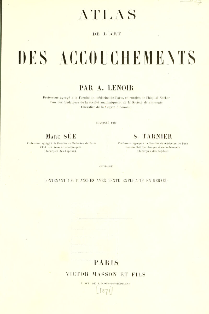 L ART IIES ACCOUCHEMENTS PAR A. LENOIR l'iDt'i'sscur- agi'égé à la Faculté do médetine do Pai-is, cliirurj;ieii de l'hôpital Neckei' l'un dps fondateurs de la Société anatonii(|uo et de la Société de cliii uigie Clievalirr de la Li'iiion d'il Mahc Professeur agrège a la Kaculle de Médecine de Paris i:hef des travaux aiialomiques Chirurgien des hôpitaux S. TAKiMEK Piofcsseur agrège a la Faculle de médecine de Pans Ancien clief de clinique d'accouchement), <.hirurgien des hôpitaux ilUvnA(;iî CONTKNANT m TLANCHES AVEC TEXTE EXPLICATIF EN REGARD PARIS X ICTOH MASSO\ |:t KM.S IJK l.'KCOMO-IlK-MKDHtlM-, L-