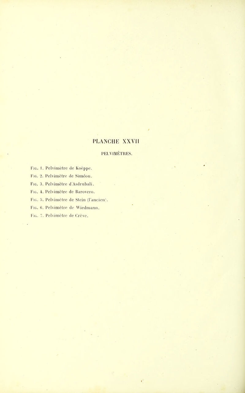 PELVIMÉTHES. FiG. 1. Pelviiiiètre de Koëppe. FiG. 2. Pelvimùtre de Siméon. FiG. 3. Pelvimètre d'Asdrubali. FiG. 4. Pelvimôlre de Baroveio. FiG. ci. Pelvimètre de Steiii (l'aticieu)- FiG. 6. Pelvimèlro de Wiediiiuim. FiG. 7. Pelvimètre de Crève.