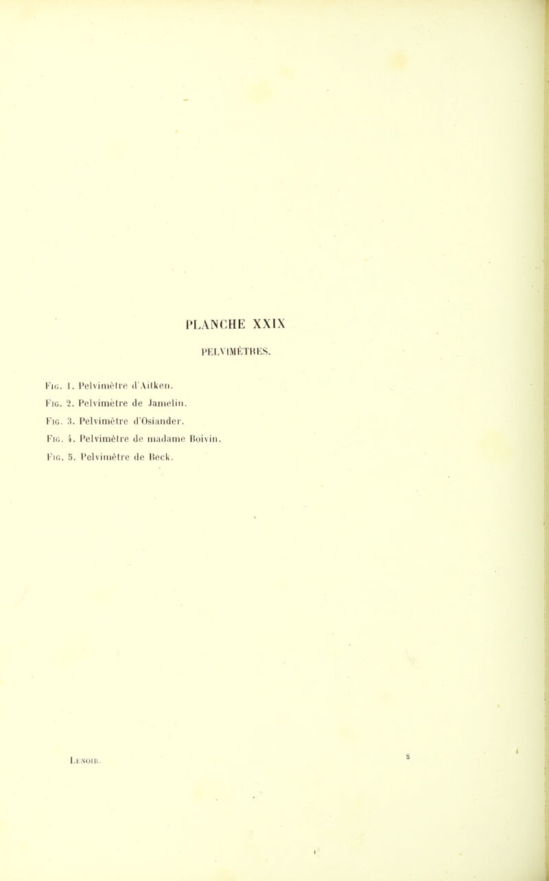 PELVIMÉÏHES. FiG. i. Pelvinièti'e d'Aitken. FiG. 2. Pelvimètre de Jamelin. FiG. 3. Pelvimètre d'Osiander. FiG. 4. Pelvimètre de madame Boivin. FiG. 5. l'elvimètre de Heck. l.KNOiU