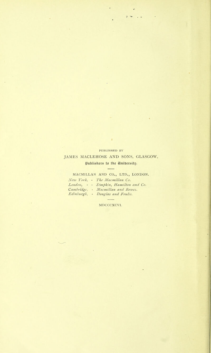 JAMES MACLEHOSE AND SONS, GLASGOW, ^Sublislters to the ®nibccsitu. MACMILLAN AND CO., LTD., LONDON, New York, - The Rlacmillaii Co. London, • - Simpkin, Hamilton and Co. Cambridge, • Macmillan ajid Bozves. Edinburgh, - DoJiglas and Fonlis. MDCCCXCVI.