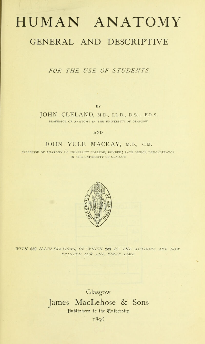 GENERAL AND DESCRIPTIVE FOR THE USE OF STUDENTS BY JOHN CLELAND, m.d., ll.d., d.Sc, f.r.s. PROFESSOR OF ANATOMY IN THE UNIVERSITY OF GLASGOW AND JOHN YULE MACKAY, m.d, cm. PROFESSOR OF ANATOMY IN UNIVERSITY COLLEGE, DUNDEE; LATE SENIOR DEMONSTRATOR IN THE UNIVERSITY OF GLASGOW WITH 630 ILLUSTRATIONS, OF WHICH 257 BY THE AUTHORS ARE NOW PRINTED FOR THE FIRST TIME Glasgow James MacLehose & Sons Publiskfrs t0 the Bnibersitji) 1896