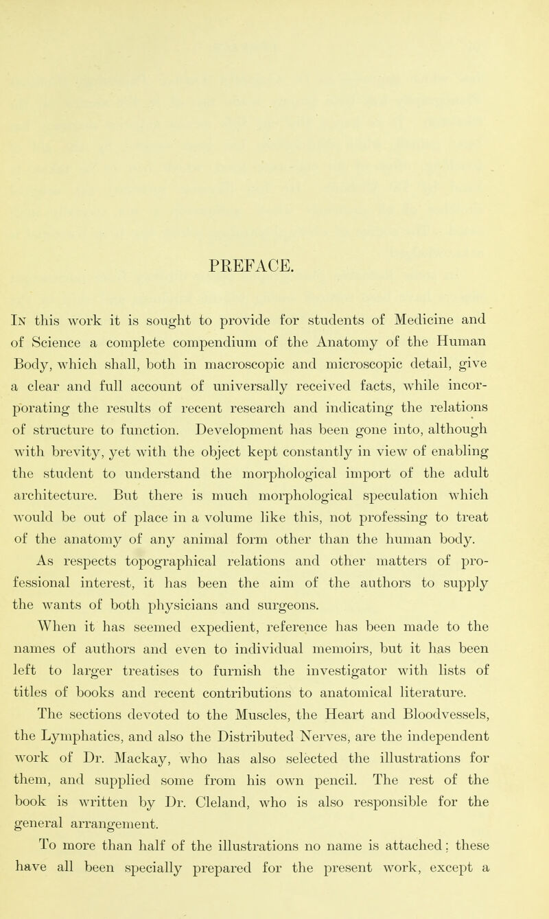 PREFACE. In this work it is sought to provide for students of Medicine and of Science a complete compendium of the Anatomy of the Human Body, which shall, both in macroscopic and microscopic detail, give a clear and full account of universally received facts, while incor- porating the results of recent research and indicating the relations of structure to function. Development has been gone into, although with brevity, yet with the object kept constantly in view of enabling the student to understand the morphological import of the adult architecture. But there is much morphological speculation which would be out of place in a volume like this, not professing to treat of the anatomy of any animal form other than the human body. As respects topographical relations and other matters of pro- fessional interest, it has been the aim of the authors to supply the wants of both physicians and surgeons. When it has seemed expedient, reference has been made to the names of authors and even to individual memoirs, but it has been left to larger treatises to furnish the investigator with lists of titles of books and recent contributions to anatomical literature. The sections devoted to the Muscles, the Heart and Bloodvessels, the Lymphatics, and also the Distributed Nerves, are the independent work of Dr. Mackay, who has also selected the illustrations for them, and supplied some from his own pencil. The rest of the book is written by Dr. Cleland, who is also responsible for the general arrangement. To more than half of the illustrations no name is attached: these have all been specially prepared for the present work, except a