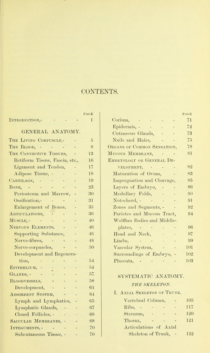 CONTENTS. page page Introduction,- 1 Corium, - . _ . 71 Epidermis, . - - - 72 GENEKAL ANATOMY. Cutaneous Glands, 73 The Living Corpuscle,- 5 JNails and Hairs, 75 iHB] Blood, - - - - 8 Organs of Common Sensation, io The Connective Tissues, 13 Mucous Membrane, o L RGtiforni Tissue, Fascia, etc., ID X!jMBKiOLOGi ok VjtEjNEKAL Uhi- IJlgcllllcilL ctllU. XcIIU-Ull, 17 velopment. 82 Adipose Tissue, - - - 18 Maturation of Ovum, 83 Cartilagk, - - - - 19 Impregnation and Cleavage, 85 Bone, 23 Layers of Embryo, 86 Periosteum and Marrow, - oU Medullary Folds, 90 Ossification,- . . . oi Notochord, - - - - 91 Enlargement of Bones, 35 Zones and Segments, - 92 Articulations, 36 Parietes and Mucous Tract, 94 Muscle,- - . . - 40 Wolffian Bodies and Middle- Nervous Elements, 46 plates, - - - - 96 Supporting Substance, 46 Head and Neck, 97 Nerve-fibres, 48 Limbs, - - - - 99 Nerve-corpuscles, 50 Vascular System, 101 Development and Regenera- Surroundings of Embryo, - 102 tion, - . - - 54 Placenta, . - - - 103 Epithelium, - - - - 54 Glands, 57 SYSTEMATIC ANATOMY. Bloodvessels, 58 Development, 64 THE SKELETON. Absorbent System, 64 I. Axial Skeleton of Trunk. Lymph and Lymphatics, - 65 Vertebral Column, 105 Lymphatic Glands, 67 Ribs, - - - - 117 Closed Follicles, - 68 Sternum, 120 Saccular Membranes, - 68 Thorax, 121 Integuments, - - - - 70 Articulations of Axial Subcutaneous Tissue, - 70 Skeleton of Trunk, - 122