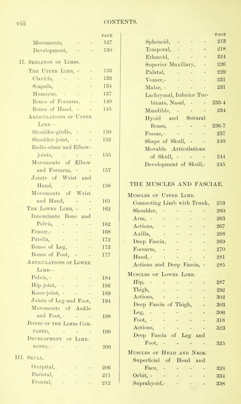 Movements, Development, II. Skeleton of Limbs. The Upper Limb, - Clavicle, Scapula, Humerus, Bones of Forearm, Bones of Hand, - Articulations of Upper Limb— Shoulder-girdle, - Shoulder-joint, Radio-ulnar and Elbow- joints, Movements of Elbow and Forearm, - Joints of Wrist and Hand, Movements of Wrist and Hand, The Lower Limb, - Innominate Bone and Pelvis, Fenuir,- Patella, Bones of Leg, Bones of Foot, Articulations of Lower Limb— Pelvis, - - - - Hip-joint, Knee-joint, - Joints of Leg and Foot, Movements of Ankle and Foot, - Bones of the Limbs Com- pared, Development of Limb- bones, - - - . III. Skull. Occipital, Parietal, Frontal, CONTENTS. page page 127 Sphenoid, 213 130 Temporal, - - - 218 Ethmoid, - - - 224 Superior Maxillary, 226 133 Palatal, 229 133 Vomer,- 231 134 Malar, - - - - 231 137 Lachrymal, Inferior Tur- 140 binate, Nasal, - 233-4 145 Mandible, - Hyoid and Sutural 234 Bones, 236-7 150 Fossae, - - - - 237 152 Shape of Skull, - Movable Articulations 240 155 of Skull, - 244 157 Development of Skull,- 245 158 THE MUSCLES AND FASCIAE. Muscles of Upper Limb. 161 Connecting Limb with Trunk, 253 162 Shoulder, - - . - 260 Arm, ----- 263 162 Actions, - - - - 267 168 Axilla, - - - - 268 172 Deep Fascia, 269 173 Forearm, - . - . 270 177 Hand, 281 Actions and Deep Fascia, - 285 184 186 189 194 Muscles of Lower Limb. Hip, ----- Thigh, . - . - 287 292 Actions, . - - . 302 Deep Fascia of Thigh, 303 198 Leg, ----- Foot, 306 318 Actions, - . - - Deep Fascia of Leg and 323 Foot, - - - . Muscles of Head and Neck. Superficial of Head and 325 206 Face, - - - - 328 211 Orbit, ----- 334 212 Suprahyoid,- 338