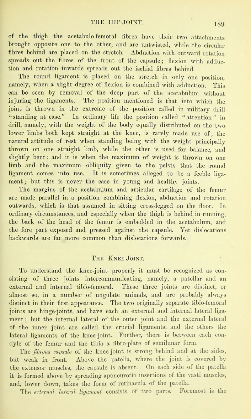 of the thigh the acetabulo-femoral fibres have their two attachments brought opposite one to the other, and are untwisted, while the circular fibres behind are placed on the stretch. Abduction with outward rotation spreads out the fibres of the front of the capsule; flexion with adduc- tion and rotation inwards spreads out the ischial fibres behind. The round ligament is placed on the stretch in only one position, namely, when a slight degree of flexion is combined with adduction. This can be seen by removal of the deep part of the acetabulum without injuring the ligaments. The position mentioned is that into which the joint is thrown in the extreme of the position called in military drill standing at ease. In ordinary life the position called attention in drill, namely, with the weight of the body equally distributed on the two lower limbs both kept straight at the knee, is rarely made use of; the natural attitude of rest when standing being with the weight principally thrown on one straight limb, while the other is used for balance, and slightly bent; and it is when the maximum of weight is thrown on one limb and the maximum obliquity given to the pelvis that the round ligament comes into use. It is sometimes alleged to be a feeble liga- ment; but this is never the case in young and healthy joints. The margins of the acetabulum and articular cartilage of the femur are made parallel in a position combining flexion, abduction and rotation outwards, which is that assumed in sitting cross-legged on the floor. In ordinary circumstances, and especially when the thigh is behind in running, the back of the head of the femur is embedded in the acetabulum, and the fore part exposed and pressed against the capsule. Yet dislocations backwards are far more common than dislocations forwards. The Knee-Joint. To understand the knee-joint properly it must be recognized as con- sisting of three joints intercommunicating, namely, a patellar and an external and internal tibio-femoral. These three joints are distinct, or almost so, in a number of ungulate animals, and are probably always distinct in their first appearance. The two originally separate tibio-femoral joints are hinge-joints, and have each an external and internal lateral liga- ment; but the internal lateral of the outer joint and the external lateral of the inner joint are called the crucial ligaments, and the others the lateral ligaments of the knee-joint. Further, there is between each con- dyle of the femur and the tibia a fibro-plate of semilunar form. The fibrous capsule of the knee-joint is strong behind and at the sides, but weak in front. Above the patella, where the joint is covered by the extensor muscles, the capsule is absent. On each side of the jDatella it is formed above by spreading aponeurotic insertions of the vasti muscles, and, lower down, takes the form of retinacula of the patella. The external lateral ligament consists of two parts. Foremost is the