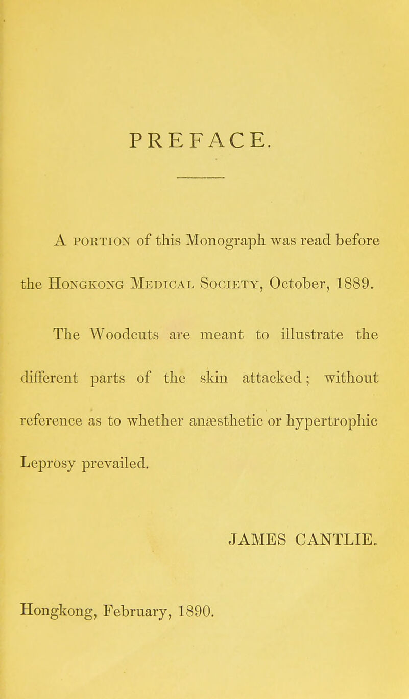 PREFACE. A PORTION of this Monograph was read before the Hongkong Medical Society, October, 1889. The Woodcuts are meant to illustrate the different parts of the skin attacked; without reference as to whether anaesthetic or hypertrophic Leprosy prevailed. JAMES CANTLIE. Hongkong, February, 1890.