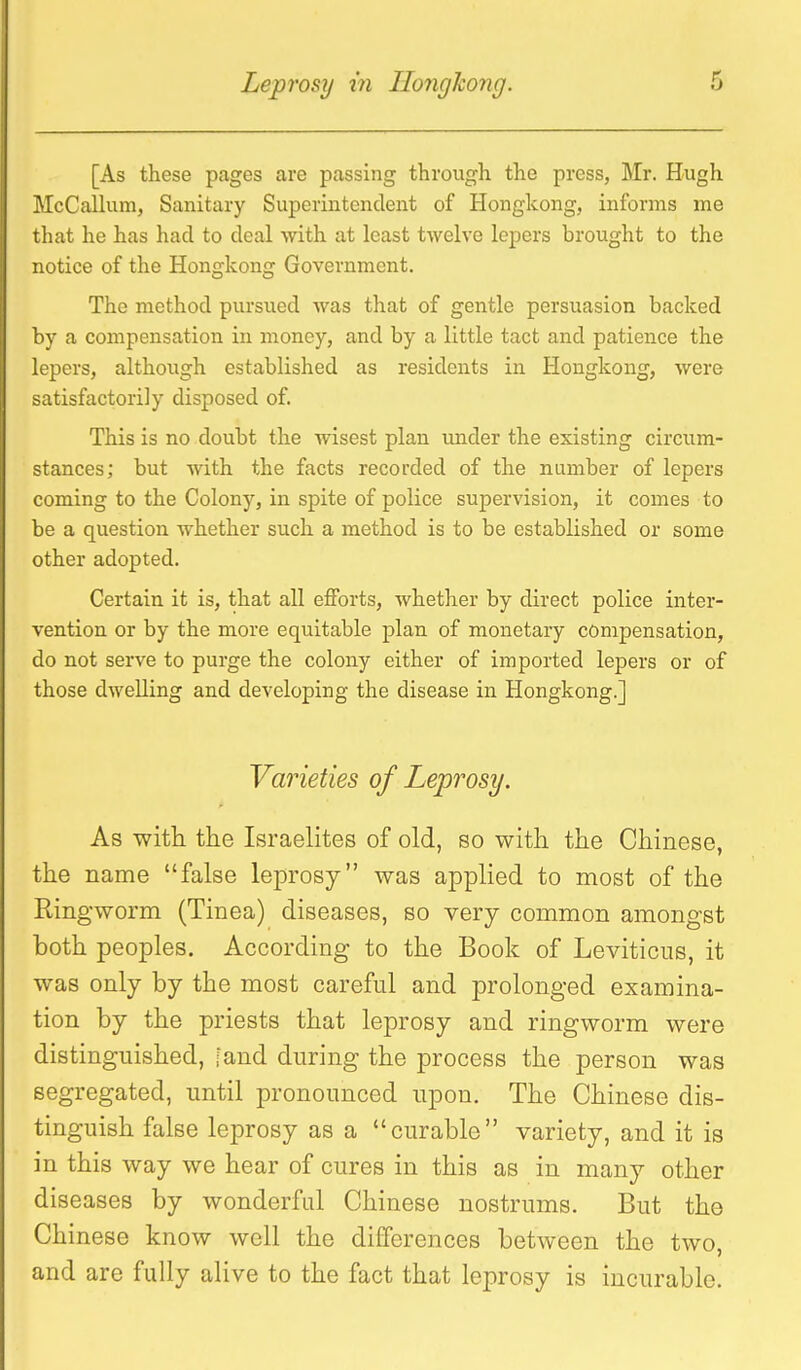 [As these pages are passing through the press, Mr. Hugh McCallum, Sanitary Superintendent of Hongkong, informs me that he has had to deal with at least twelve lepers brought to the notice of the Hongkong Government. The method pursued was that of gentle persuasion backed by a compensation in money, and by a little tact and patience the lepers, although established as residents in Hongkong, were satisfactorily disposed of. This is no doubt the wisest plan under the existing circum- stances; but Avith the facts recorded of the number of lepers coming to the Colony, in spite of police supervision, it comes to be a question whether such a method is to be established or some other adopted. Certain it is, that all efforts, whether by direct police inter- vention or by the more equitable plan of monetary compensation, do not serve to purge the colony either of imported lepers or of those dwelling and developing the disease in Hongkong.] Varieties of Leprosy. As witli the Israelites of old, so witli the Chinese, the name false leprosy was applied to most of the Ringworm (Tinea) diseases, so very common amongst both peoples. According to the Book of Leviticus, it was only by the most careful and prolonged examina- tion by the priests that leprosy and ringworm were distinguished, fand during the process the person was segregated, until pronounced upon. The Chinese dis- tinguish false leprosy as a curable variety, and it is in this way we hear of cures in this as in many other diseases by wonderful Chinese nostrums. But the Chinese know well the differences between the two, and are fully alive to the fact that leprosy is incurable.