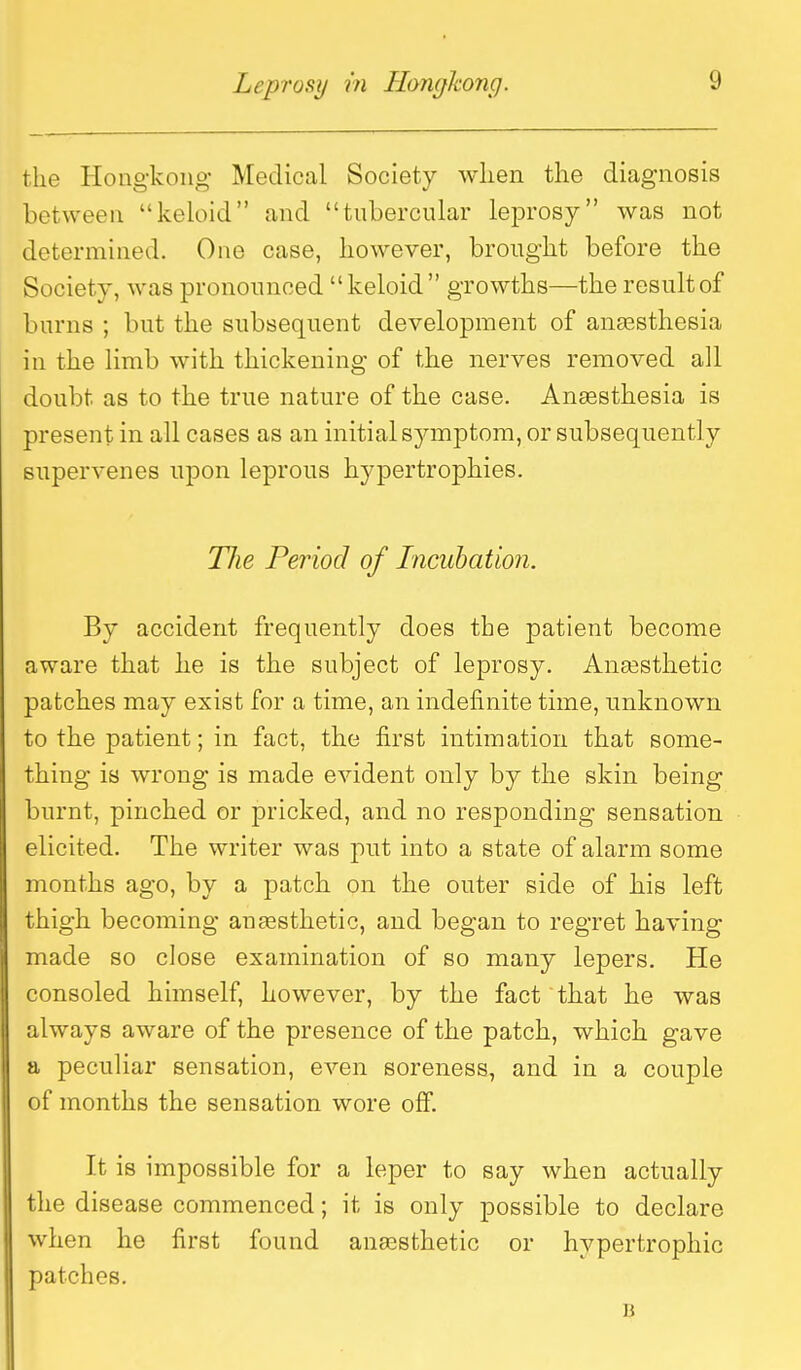 the Hongkong Medical Society when the diagnosis between keloid and tubercular leprosy was not determined. One case, however, brought before the Society, was pronounced keloid growths—theresultof burns ; but the subsequent development of anaesthesia in the limb with thickening of the nerves removed all doubt as to the true nature of the case. Ansesthesia is present in all cases as an initial symptom, or subsequently supervenes upon leprous hypertrophies. The Period of Incubation. By accident frequently does the patient become aware that he is the subject of leprosy. Anassthetic patches may exist for a time, an indefinite time, unknown to the patient; in fact, the first intimation that some- thing is wrong is made evident only by the skin being burnt, pinched or pricked, and no responding sensation elicited. The writer was put into a state of alarm some months ago, by a patch on the outer side of bis left thigh becoming anfesthetic, and began to regret having made so close examination of so many lepers. He consoled himself, however, by the fact that he was always aware of the presence of the patch, which gave a peculiar sensation, even soreness, and in a couple of months the sensation wore off. It is impossible for a leper to say when actually the disease commenced; it is only possible to declare when he first found anaesthetic or hypertrophic patches. B