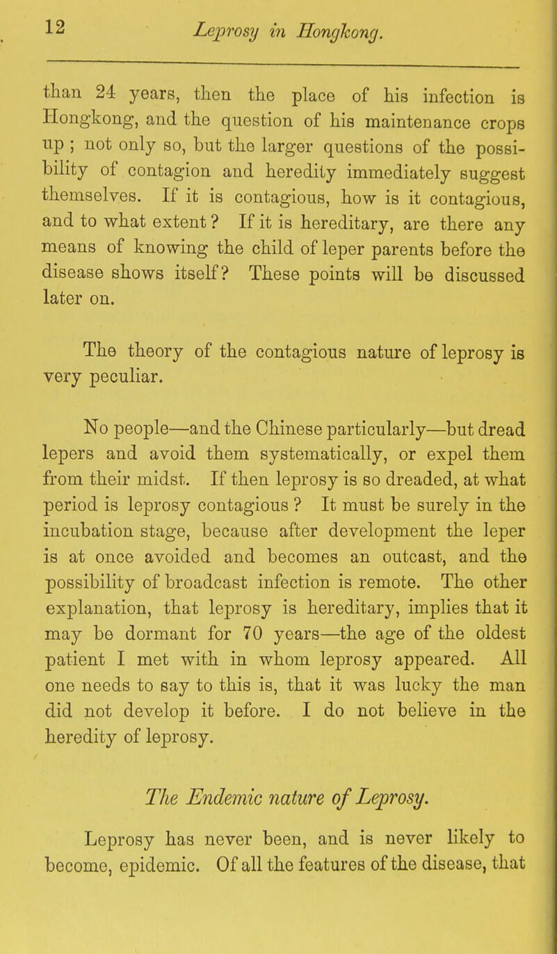 tlian 24 years, tlien the place of his infection is Hongkong, and the question of his maintenance crops lip ; not only so, but the larger questions of the possi- bility of contagion and heredity immediately suggest themselves. If it is contagious, how is it contagious, and to what extent ? If it is hereditary, are there any means of knowing the child of leper parents before the disease shows itself? These points will be discussed later on. The theory of the contagious nature of leprosy is very peculiar. No people—and the Chinese particularly—but dread lepers and avoid them systematically, or expel them from their midst. If then leprosy is so dreaded, at what period is leprosy contagious ? It must be surely in the incubation stage, because after development the leper is at once avoided and becomes an outcast, and the possibility of broadcast infection is remote. The other explanation, that leprosy is hereditary, implies that it may be dormant for 70 years—the age of the oldest patient I met with in whom leprosy appeared. All one needs to say to this is, that it was lucky the man did not develop it before. I do not believe in the heredity of leprosy. The Endemic nature of Leprosy. Leprosy has never been, and is never likely to become, epidemic. Of all the features of the disease, that