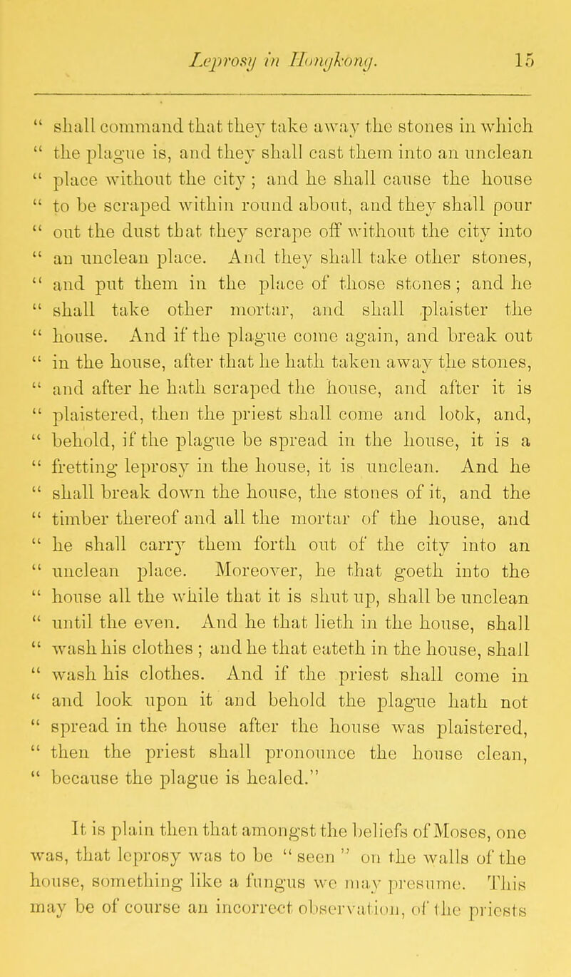  shall command that they take away the stones in which  the phigue is, and they shall cast them into an unclean  place without the city ; and he shall cause the house  to be scraped within round about, and they shall pour  out the dust that they scrape off without the city into  an unclean place. And they shall take other stones,  and put them in the place of those stones ; and he  shall take other mortar, and shall .plaister the  house. And if the plague come again, and break out  in the house, after that he hath taken away the stones,  and after he hath scraped the house, and after it is  plaistered, then the priest shall come and look, and,  behold, if the plague be spread in the house, it is a  fretting leprosy in the house, it is unclean. And he  shall break down the house, the stones of it, and the  timber thereof and all the mortar of the house, and  he shall carry them forth out of the city into an  unclean place. Moreover, he that goeth into the  house all the while that it is shut up, shall be unclean  until the even. And he that lieth in the house, shall  wash his clothes ; and he that eateth in the house, shall  wash his clothes. And if the priest shall come in  and look upon it and behold the plague hath not  spread in the house after the house was plaistered,  then the priest shall pronounce the house clean,  because the plague is healed. It is plain then that amongst the beliefs of Moses, one was, that leprosy was to be seen  on the walls of the house, something like a fungus we may presume. This may be of course an incorrect observation, of the priests