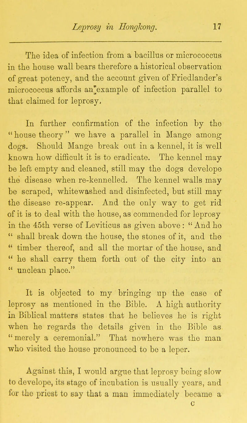 The idea of infection from a bacillus or micrococcus in the house wall bears therefore a historical observation of great potency, and the account given of Friedlander's micrococcus affords an'example of infection parallel to that claimed for leprosy. In further confirmation of the infection by the *' house theory we have a parallel in Mange among dogs. Should Mange break out in a kennel, it is well known how difficult it is to eradicate. The kennel may be left empty and cleaned, still may the dogs develope the disease when re-kennelled. The kennel walls may be scraped, whitewashed and disinfected, but still may the disease re-appear. And the only way to get rid of it is to deal with the house, as commended for leprosy in the 45th verse of Leviticus as given above:  And he  shall break down the house, the stones of it, and the  timber thereof, and all the mortar of the house, and  he shall carry them forth out of the city into an  unclean place. It is objected to my bringing up the case of leprosy as mentioned in the Bible. A high authority in Biblical matters states that he believes he is right when he regards the details given in the Bible as.  merely a ceremonial. That nowhere was the man who visited the house pronounced to be a leper. Against this, I would argue that leprosy being slow to develope, its stage of incubation is usually years, and for the priest to say that a man immediately became a c