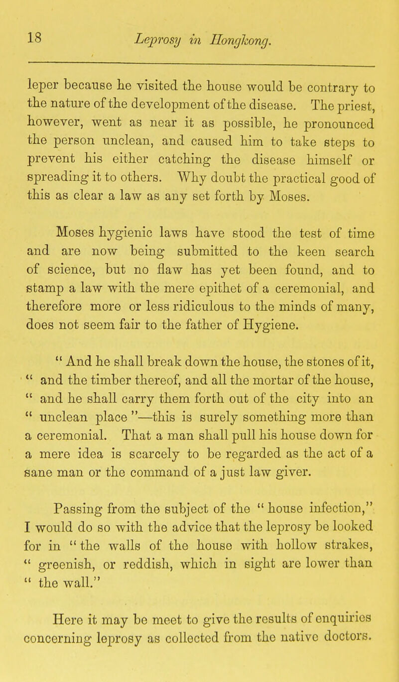 leper because lie visited tlie house would be contrary to tbe nature of the development of the disease. The priest, however, went as near it as possible, he pronounced the person unclean, and caused him to take steps to prevent his either catching the disease himself or spreading it to others. Why doubt the practical good of this as clear a law as any set forth by Moses. Moses hygienic laws have stood the test of time and are now being submitted to the keen search of science, but no flaw has yet been found, and to stamp a law with the mere epithet of a ceremonial, and therefore more or less ridiculous to the minds of many, does not seem fair to the father of Hygiene.  And he shall break down the house, the stones of it,  and the timber thereof, and all the mortar of the house,  and he shall carry them forth out of the city into an  unclean place —this is surely something more than a ceremonial. That a man shall pull his house down for a mere idea is scarcely to be regarded as the act of a sane man or the command of a just law giver. Passing from the subject of the  house infection, I would do so with the advice that the leprosy be looked for in  the walls of the house with hollow strakes,  greenish, or reddish, which in sight are lower than  the wall. Here it may be meet to give the results of enquiries concerning leprosy as collected from the native doctors.