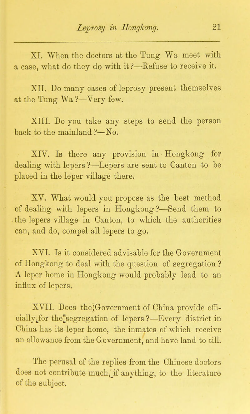 XI. Wiien the doctors at the Tung Wa meet with a case, what do they do with it?—Refuse to receive it. XII. Do many cases of leprosy present themselves at the Tung Wa ?—Very few. XIIL Do you take any steps to send the person back to the mainland ?—No. XIV. Is there any provision in Hongkong for dealing with lepers ?—Lepers are sent to Canton to be placed in the leper village there. XV. What would you propose as the best method of dealing with lepers in Hongkong ?—Send them to the lepers village in Canton, to which the authorities can, and do, compel all lepers to go. XVI. Is it considered advisable for the Government of Hongkong to deal with the question of segregation ? A leper home in Hongkong would probably lead to an influx of lepers. XVII. Does thelGovernment of China provide offi- cially ^^for theBegregation of lepers ?—Every district in China has its leper home, the inmates of which receive an allowance from the Government, and have land to till. The perusal of the replies from the Chinese doctors does not contribute much,_if anything, to the literature of the subject.