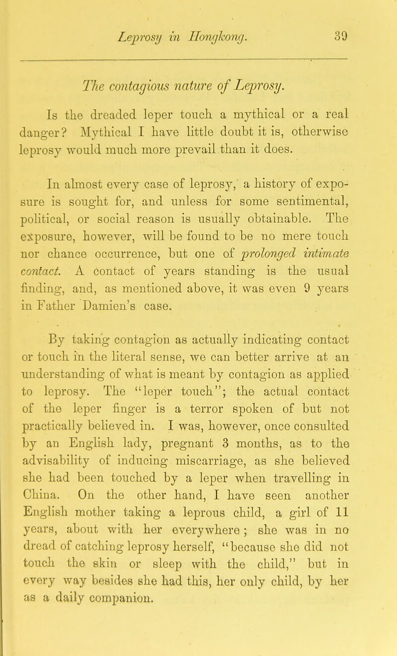 The contagious nature of Leprosy. Is the dreaded leper touch a mythical or a real danger? Mythical I have little doubt it is, otherwise leprosy would much more prevail than it does. In almost every case of leprosy, a history of expo- sure is sought for, and unless for some sentimental, political, or social reason is usually obtainable. The exposure, however, will be found to be no mere touch nor chance occurrence, but one of prolonged intimate contact. A contact of years standing is the usual finding, and, as mentioned above, it was even 9 years in Father Damien's case. By taking contagion as actually indicating contact or touch in the literal sense, we can better arrive at an understanding of what is meant by contagion as applied to leprosy. The leper touch; the actual contact of the leper finger is a terror spoken of but not practically believed in. I was, however, once consulted by an English lady, pregnant 3 months, as to the advisability of inducing miscarriage, as she believed she had been touched by a leper when travelling in China. On the other hand, I have seen another English mother taking a leprous child, a girl of 11 years, about with her everywhere; she was in no dread of catching leprosy herself, because she did not touch the skin or sleep with the child, but in every way besides she had this, her only child, by her as a daily companion.