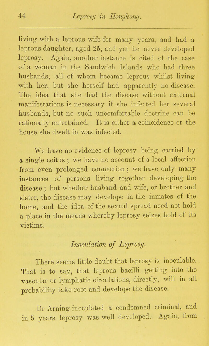 living with a leprous wife for many years, and had a leprous daughter, aged 25, and yet he never developed leprosy. Again, another instance is cited of the case of a woman in the Sandwich Islands who had three husbands, all of whom became leprous whilst living with her, but she herself had apparently no disease. The idea that she had the disease without external manifestations is necessary if she infected her several husbands, but no such uncomfortable doctrine can be rationally entertained. It is either a coincidence or the house she dwelt in was infected. We have no evidence of leprosy being carried by a single coitus ; we have no account of a local affection from even prolonged connection ; we have only many instances of persons living together developing the disease ; but whether husband and wife, or brother and Bister, the disease may develope in the inmates of the home, and the idea of the sexual spread need not hold a place in the means whereby leprosy seizes hold of its victims. Inoculation of Leprosy. There seems little doubt that leprosy is inoculable. That is to say, that leprous bacilli getting into the vascular or lymphatic circulations, directly, will in all probabihty take root and develope the disease. Dr Arning inoculated a condemned criminal, and in 5 years leprosy was well developed. Again, from