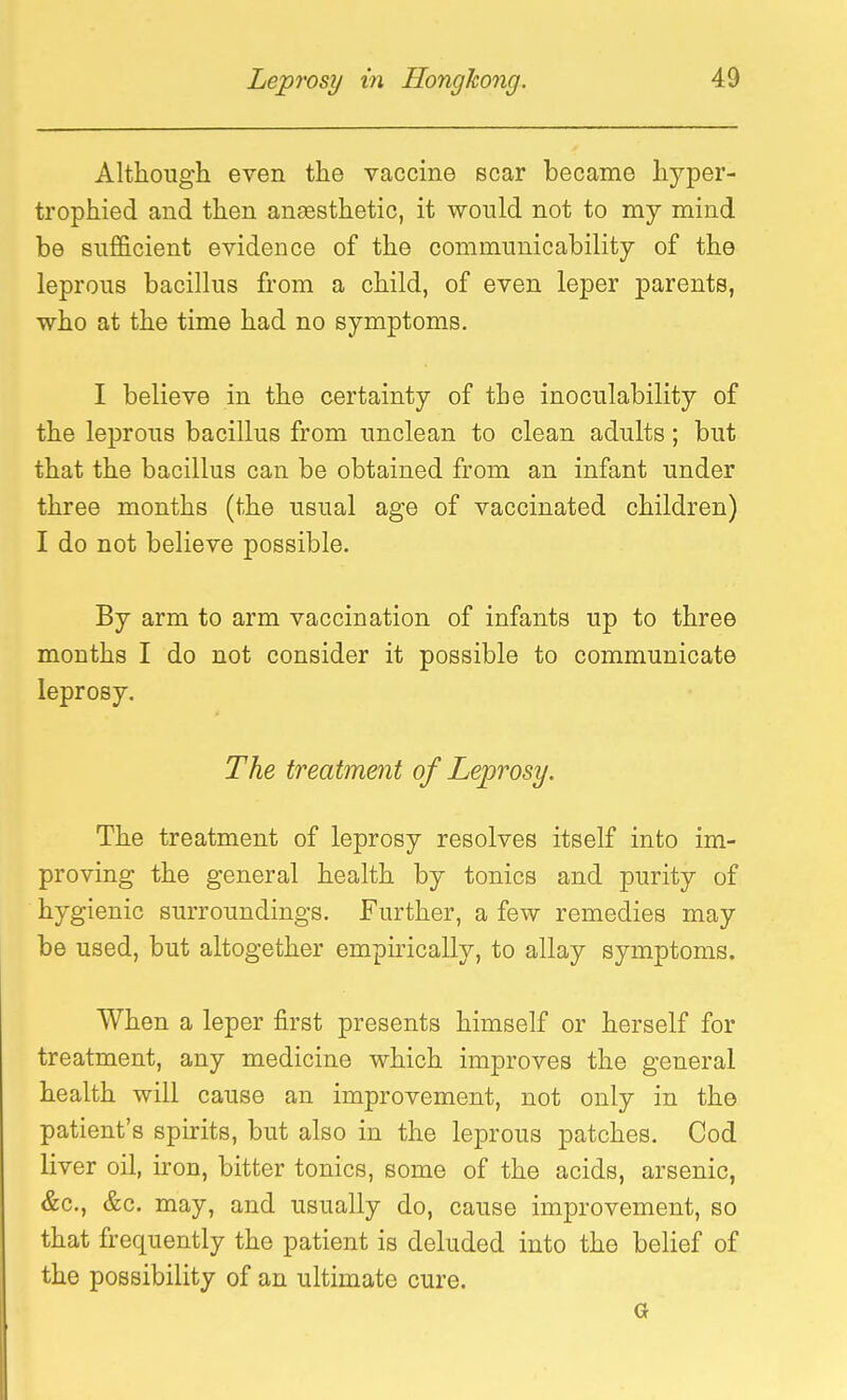 Although even the vaccine scar became hyper- trophied and then ansesthetic, it would not to my mind be sufficient evidence of the communicability of the leprous bacillus from a child, of even leper parents, who at the time had no symptoms. I believe in the certainty of the inoculability of the leprous bacillus from unclean to clean adults; but that the bacillus can be obtained from an infant under three months (the usual age of vaccinated children) I do not believe possible. By arm to arm vaccination of infants up to three months I do not consider it possible to communicate leprosy. The treatment of Leprosy. The treatment of leprosy resolves itself into im- proving the general health by tonics and purity of hygienic surroundings. Further, a few remedies may be used, but altogether empirically, to allay symptoms. When a leper first presents himself or herself for treatment, any medicine which improves the general health will cause an improvement, not only in the patient's spirits, but also in the leprous patches. Cod liver oil, iron, bitter tonics, some of the acids, arsenic, &c., &c. may, and usually do, cause improvement, so that frequently the patient is deluded into the belief of the possibility of an ultimate cure. G