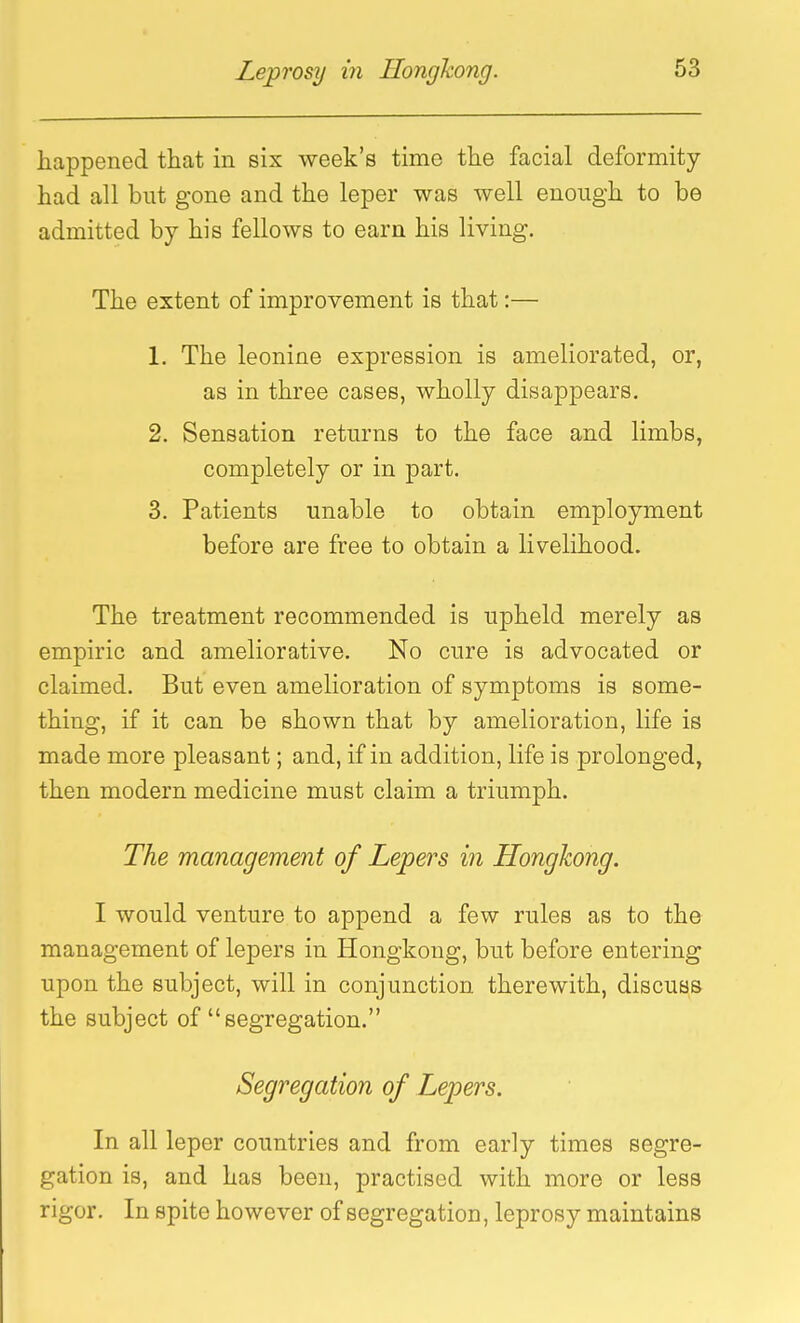 happened that m six week's time the facial deformity- had all but gone and the leper was well enough to be admitted by his fellows to earn his living. The extent of improvement is that:— 1. The leonine expression is ameliorated, or, as in three cases, wholly disappears. 2. Sensation returns to the face and limbs, completely or in part. 3. Patients unable to obtain employment before are free to obtain a livelihood. The treatment recommended is upheld merely as empiric and ameliorative. No cure is advocated or claimed. But even amelioration of symptoms is some- thing, if it can be shown that by amelioration, life is made more pleasant; and, if in addition, life is prolonged, then modern medicine must claim a triumph. The management of Lepers in Hongkong. I would venture to append a few rules as to the management of lepers in Hongkong, but before entering upon the subject, will in conjunction therewith, discuss the subject of segregation. Segregation of Lepers. In all leper countries and from early times segre- gation is, and has been, practised with more or less rigor. In spite however of segregation, leprosy maintains