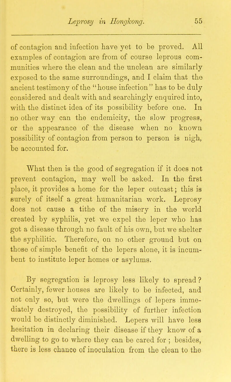 of contagion and infection have yet to be proved. All examples of contagion are from of course leprous com- munities where the clean and the unclean are similarly exposed to the same surroundings, and I claim that the ancient testimony of the house infection has to be duly considered and dealt with and searchingly enquired into, with the distinct idea of its possibility before one. In no other way can the endemicity, the slow progress, or the appearance of the disease when no known possibility of contagion from person to person is nigh, be accounted for. What then is the good of segregation if it does not prevent contagion, may well be asked. In the first place, it provides a home for the leper outcast; this is surely of itself a great humanitarian work. Leprosy does not cause a tithe of the misery in the world created by syphilis, yet we expel the leper who has got a disease through no fault of his own, but we shelter the syphilitic. Therefore, on no other ground but on those of simple benefit of the lepers alone, it is incum- bent to institute leper homes or asylums. By segregation is leprosy less likely to spread ? Certainly, fewer houses are likely to be infected, and not only so, but were the dwellings of lepers imme- diately destroyed, the possibility of further infection would be distinctly diminished. Lepers will have less hesitation in declaring their disease if they know of a dwelling to go to where they can be cared for ; besides, there is less chance of inoculation from the clean to the