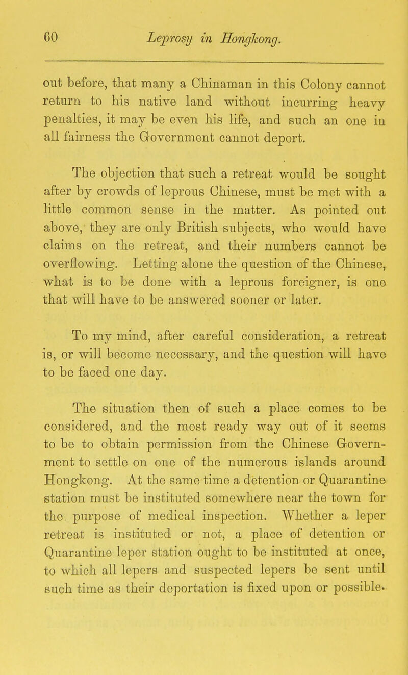 out before, that many a Cliinaman in this Colony cannot return to his native land without incurring heavy penalties, it may be even his life, and such an one in all fairness the Government cannot deport. The objection that such a retreat would be sought after by crowds of leprous Chinese, must be met with a little common sense in the matter. As pointed out above, they are only British subjects, who would have claims on the retreat, and their numbers cannot be overflowing. Letting alone the question of the Chinese, what is to be done with a leprous foreigner, is one that will have to be answered sooner or later. To my mind, after careful consideration, a retreat is, or will become necessary, and the question will have to be faced one day. The situation then of such a place comes to be considered, and the most ready way out of it seems to be to obtain permission from the Chinese Govern- ment to settle on one of the numerous islands around Hongkong. At the same time a detention or Quarantine station must be instituted somewhere near the town for the purpose of medical inspection. Whether a leper retreat is instituted or not, a place of detention or Quarantine leper station ought to be instituted at once, to which all lepers and suspected lepers be sent until such time as their deportation is fixed upon or possible.