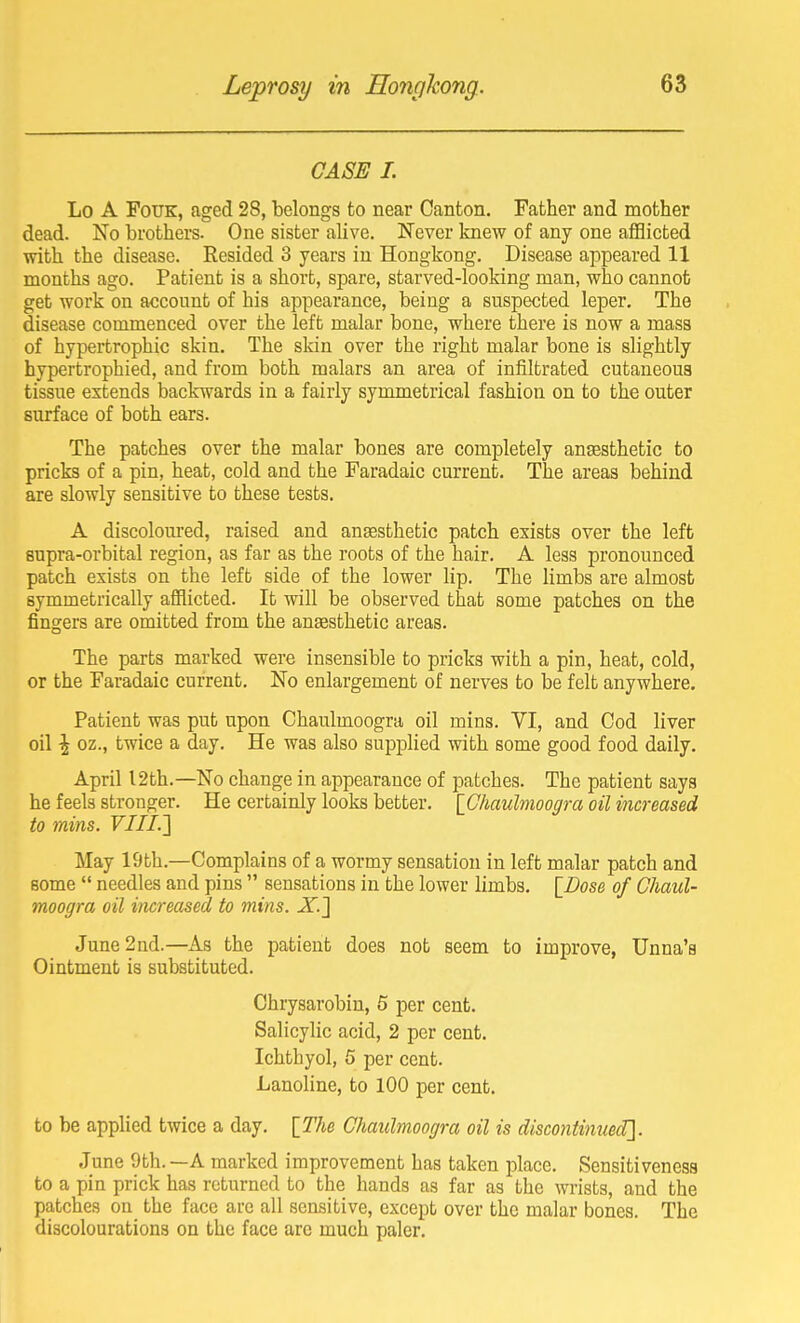 CASE 1. Lo A FoUK, aged 28, belongs to near Canton. Father and mother dead. No brothers. One sister alive. Never knew of any one aiBicted with the disease. Resided 3 years in Hongkong. Disease appeared 11 months ago. Patient is a short, spare, starved-looking man, who cannot get work on account of his appearance, being a suspected leper. The disease commenced over the left malar bone, where there is now a mass of hypertrophic skin. The skin over the right malar bone is slightly hypertrophied, and from both malars an area of infiltrated cutaneous tissue extends backwards in a fairly symmetrical fashion on to the outer surface of both ears. The patches over the malar bones are completely ansesthetic to pricks of a pin, heat, cold and the Faradaic current. The areas behind are slowly sensitive to these tests. A discoloured, raised and ansesthetic patch exists over the left supra-orbital region, as far as the roots of the hair. A less pronounced patch exists on the left side of the lower lip. The limbs are almost symmetrically afflicted. It will be observed that some patches on the fingers are omitted from the auEesthetic areas. The parts marked were insensible to pricks with a pin, heat, cold, or the Faradaic current. No enlargement of nerves to be felt anywhere. Patient was put upon Chaulmoogra oil mins. VI, and Cod liver oil \ oz., twice a day. He was also supplied with some good food daily. April 12th.—No change in appearance of patches. The patient says he feels stronger. He certainly looks better. \_Chaulmoogra oil increased to mins. VIII.'] May 19th.—Complains of a wormy sensation in left malar patch and some  needles and pins  sensations in the lower limbs. \_Dose of Chaul- moogra oil iiwreased to mins. JT.J June 2nd.—As the patient does not seem to improve, Unna's Ointment is substituted. Chrysarobin, 6 per cent. Salicylic acid, 2 per cent. Ichthyol, 5 per cent. Lanoline, to 100 per cent. to be applied twice a day. [The Chaulmoogra oil is discontinued]. June 9th. —A marked improvement has taken place. Sensitiveness to a pin prick has returned to the hands as far as the wrists, and the patches on the face are all sensitive, except over the malar bones. The discolourations on the face are much paler.