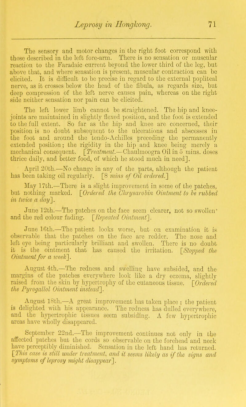 The sensory and motor changes in the right foot correspond with those described in the left fore-arm. There is no sensation or muscular reaction to the Faradaic current beyond the lower third of the leg, but above that, and where sensation is present, muscular contraction can be elicited. lb is difficalt to be precise in regard to the external popliteal nerve, as it crosses below the head of the fibula, as regards size, but deep compression of the left nerve causes pain, whereas on the right side neither sensation nor pain can be ehcited. The left lower limb cannot be straightened. The hip and knee- joints are maintained in shghtly flexed position, and the foot is extended to the full extent. So far as the hip and knee are concerned, their position is no doubt subsequent to the ulcerations and abscesses in the foot and around the tendo-Achilles preceding the permanently extended position; the rigidity in the hip and knee being merely a mechanical consequent. [Treatmmt.—Chaulmoogra Oil in 5 mius. doses thrice daily, and better food, of which he stood much in need]. April 20th.—No change in any of the parts, although the patient has been taking oil regularly. [8 mins of Oil ordered.'] May 17th.—There is a slight improvement in some of the patches, but nothing marked. [Ordered the GhrysaroMn Ointment to he rubbed in twice a day']. June 12th.—The patches on the face seem clearer, not so swollen* and the red colour fading. [Repeated Ointment]. Jnne 16th.—The patient looks worse, but on examination it is observable that the patches on the face are redder. The nose and left eye being particularly briUiant and swollen. There is no doubt it is the ointment that has caused the irritation. [8top2)ed the Ointment for a iveek]. August 4th.—The redness and swelling have subsided, and the margins of the patches everywhere look like a dry eczema, slightly raised from the skin by hypertrophy of the cutaneous tissue. [Ordered the Pyrogallol Ointment instead]. August iSth.—A great improvement has taken place ; the patient is delighted with his appearance. The redness has dulled everywhere, and the hypertrophic tissues seem subsiding. A few hypertrophic areas have wholly disappeared. September 22nd.—The improvement continues not only in the affected patches but the cords so observable on the forehead and neck have perceptibly diminished. Sensation in the left hand has returned. [This case is still under treatment, and it seems likely as if the signs and symptoms of leprosy might disappear].