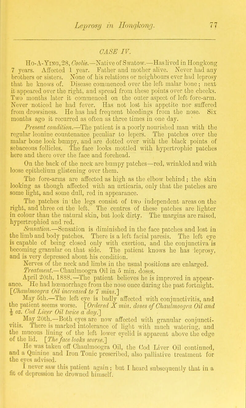 CASE IV. Ho-A-YifTG, 28, CooZ/e.—Native of Swatow.—Has lived in Hongkong 7 years. Affected 1 year. Father and mother alive. Never had any brothers or sisters. None of his relations or neighbours ever had lei3rosy that he knows of. Disease commenced over the left malar bone ; next it appeared over the right, and spread from these points over the cheeks. Two months later it commenced on the outer aspect of left fore-arm. Never noticed he had fever. Has not lost his appetite nor suffered from drowsiness. He has had frequent bleedings from the nose. Six months ago it recnrrcd as often as three times in one day. Present condition.—The patient is a poorly noui-ished man with the regular leonine conntenance peculiar to lepers. The patches over the malar bone look bumpy, and are dotted over with the black points of sebaceous follicles. The face looks mottled with hypertrophic patches here and there over the face and forehead. On the back of the neck are bumpy patches—red, wrinkled and with loose epithelinm glistening over them. The fore-arms are affected as high as the elbow behind; the skin looking as though affected with an nrticaria, only that the patches are some light, and some dull, red in appearance. The patches in the legs consist of twu independent areas on the right, and three on the left. The centres of these patches are lighter in colour than the natural skin, but look dirty. The margins are raised, hypertrophied and red. Sensation.—Sensation is diminished in the face patches and lost in the limb and body patches. There is a left facial paresis. The left eye is capable of being closed only with exertion, and the conjunctiva is becoming grannlar on that side. The patient knows he has leprosy, and is very depressed about his condition. Nerves of the neck and limbs in the usual positions are enlarged. Treatment.—(j\i?ia\moogr?k Oil in 5 min. doses. April 20th, 1888.—The patient believes he is improved in appear- ance. He had hoemorrhage from the nose once during the past fortnight. \Chaulmoogra Oil increased to 7 mins.] May oth.—The left eye is badly affected with conjunctivitis, and the patient seems worse. lOrdered X min. doses of Ghaiilmoogra Oil and \ oz. Cod Liver Oil twice a day.'] May 20th.—Both eyes are now affected with granular conjuncti- vitis. There is marked intolerance of liglit with much watering, and the mucous lining of the left lower eyelid is apparent above the edge of the lid. [The face looks ivorse.'] He was taken off Ghaulraoogra Oil, the (]od Liver Oil continued, and a Quinine and Iron Tonic prescribed, also palliative treatment for the eyes advised. I never saw this patient again; but I heard subsequently that in a fit of depression he drowned himself.