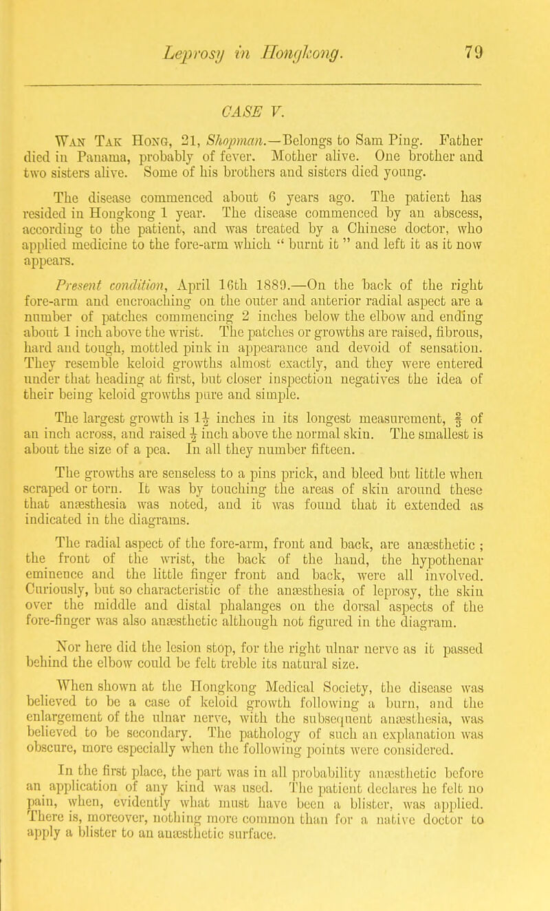 CASE V. Wan Tak Hoxg, 21, Shopman.—'Behngs to Sam Ping. P'afcher died in Panama, probably of fever. Mother alive. One brother and two sisters alive. Some of his brothers and sisters died young. The disease commenced about 6 years ago. The patient has resided in Hongkong 1 year. The disease commenced by an abscess, according to tlae patient, and was treated by a Chinese doctor, who applied medicine to the fore-arm which  burnt it  and left it as it now appears. Present condition, April 16th 1889.—On the back of the right fore-arm and encroaching on the outer and anterior radial aspect are a number of patches commencing 2 inches below the elbow and ending about 1 inch above the wrist. The patches or growths are raised, fibrous, hard and tough, mottled pink in api^earance and devoid of sensation. They resemble keloid growths almost exactly, and they were entered under that heading at first, but closer inspection negatives the idea of their being keloid growths pure and simple. The largest growth is 1^ inches in its longest measurement, f of an inch across, and raised \ inch above the normal skin. The smallest is about the size of a pea. In all they number fifteen. The growths are senseless to a pins prick, and bleed but little when scraped or torn. It was by touching the areas of skin around these that anaesthesia was noted, and it was found that it extended as indicated in the diagrams. The radial aspect of the fore-arm, front and back, are angesthetic ; the front of the wrist, the back of the hand, the hypothenar eminence and the little finger front and back, were all involved. Curiously, but so characteristic of the anaesthesia of leprosy, the skin over the middle and distal phalanges on the dorsal aspects of the fore-finger was also antesthctic although not figured in the diagram. Nor here did the lesion stop, for the right ulnar nerve as it passed behind the elbow could be felt treble its natural size. When shown at the Hongkong Medical Society, the disease was believed to be a case of keloid growth following u burn, and the enlargement of the ulnar nerve, with the subse(pient anaisLhesia, was believed to be secondary. The pathology of such an explanation was obscure, more especially when the following points were considered. In the first place, the part was in all probability auiXisthetic before an_ application of any kind was used. The patient declares he felt no pain, when, evidently what must have been a blister, was applied. There is, moreover, nothing more counnon than for a native doctor to apply a blister to an autesthetic surface.