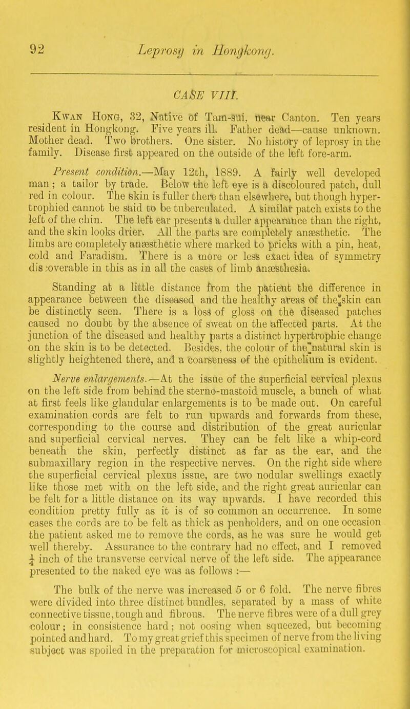 CASE viir. KwAN Hong, 32, Native of Tam-sui, near Canton. Ten years resident in Hongkong. Five years ill. Father dead—cause unknown. Motlier dead. Two brothers. One sister. No history of leprosy in the family. Disease first appeared on the outside of the left fore-arm. Present condition.—Muy 12th, 1889. A fairly well developed man ; a tailor by trade. Below the left eye is a discoloured patch, dull red in colour. The skin is fuller there than elsewhere, but though hyper- trophied cannot be snid to be tubercufoted. A similar patch exists to the left of the chin. The left ear presents a duller appearance than the right, and the skin looks drier. All the parts are completely anaesthetic. The limbs are completely antesthetic where marked to priclrs with a pin, heat, cold and Faradism. There is a more or less exact idea of symmetry dis 'overable in this as in all the cases of limb angesthesia. Standing at a little distance itom the patient the difference in appearance between the diseased and the healthy areas of the^skin can be distinctly seen. There is a loss of gloss on the diseased patches caused no doubt by the absence of SAveat on the aifected parts. At the junction of the diseased and healthy parts a distinct hypertrophic change on the skin is to be detected. Besides, the colour of the'natural skin is slightly heightened there, and a coarseness of the epithehum is evident. Nei've enlargements, the issue of the superficial cervical plexus on the left side from behind the sterno-mastoid muscle, a bunch of what at first feels like glandular enlargements is to be made out. On careful examination cords are felt to run upwards and forwards from these, corresponding to the course and distribution of the great auricular and superficial cervical nerves. They can be felt like a whip-cord beneath the skin, perfectly distinct as far as the ear, and the submaxillary region in the respective nerves. On the right side where the superficial cervical plexus issue, are two nodular swellings exactly like those met with on the left side, and the right great auricular can be felt for a little distance on its way upwards. I have recorded this condition pretty fully as it is of so common an occurrence. In some cases the cords are to be felt as thick as penholders, and on one occasion the patient asked me to remove the cords, as he was sure he would get well thereby. Assurance to the contrary had no effect, and I removed ^ inch of the transverse cervical nerve of the left side. The appearance presented to the naked eye was as follows :— The bulk of the nerve was increased 5 or 6 fold. The nerve fibres were divided into three distinct bundles, separated by a mass of white connective tissue, tough and fibrous. The nerve fibres were of a dull grey colour; in consistence hard; not oosiiig when squeezed, but becoming pointed and hard. To my great grief this specimen of nerve from the living subject was spoiled in the preparation for microscoiiical examination.