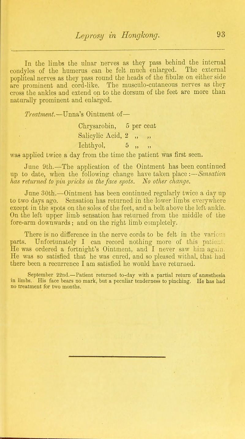 In the limbs the uhiar nerves as they pass behind the internal condyles of the humerus can be felt much enlarged. The external pophteal nerves as they pass round the heads of the fibulae on either side are prominent and cord-like. The musculo-cutaneous nerves as they cross the ankles and extend on to the dorsum of the feet are more than uatnrdlly prominent and enlarged. Treatment.~\]wasi.'s, Ointment of— Chrysarobin, 5 per cent Salicylic Acid, 2 „ ,, Ichthyol, 5 ,, „ was applied twice a day from the time the patient was first seen. June 9th.—The application of the Ointment has been continued up to date, when the following change have taken place:—Sensation has returned to pin pricks in the face spots. No other change. June 30th.—Ointment has been continued regularly twice a day up to two days ago. Sensation has returned in the lower limbs everywhere except in the spots on the soles of the feet, and a belt above the left ankle. On the left upper limb sensation has returned from the middle of the fore-arm downwards; and on the right limb completely. There is no diiference in the nerve cords to be felt in the varic-; parts. Unfortunately I can record nothing more of this patie.;' He was ordered a fortnight's Ointment, and I never saw him agaui. He was so satisfied that he was cured, and so pleased withal, that had there been a recurrence I am satisfied he would have returned. September 22nd.—Patient returned to-day with a partial return of ansesthesia in limbs. His face bears no mark, but a pectUiar tenderness to pinching. He has had no treatment for two months.