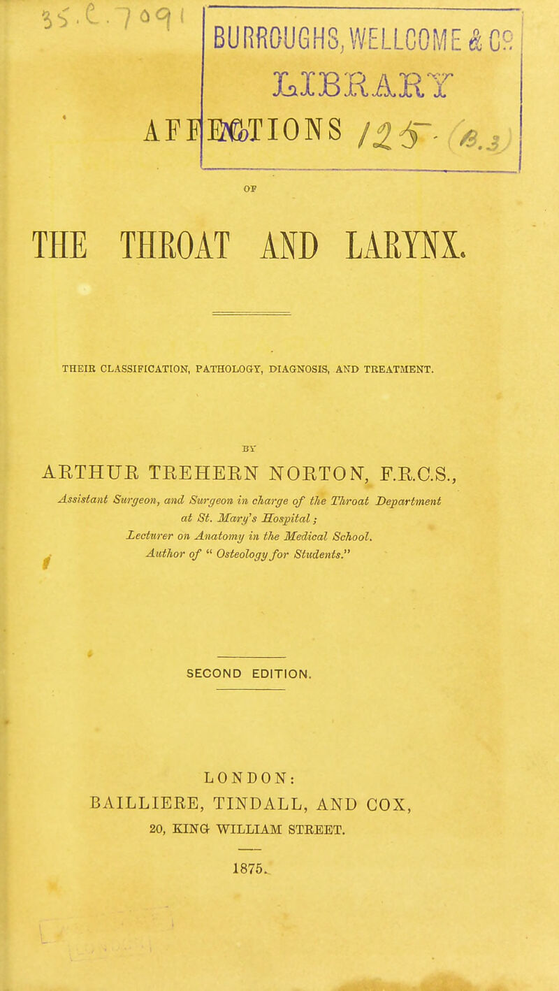 BURR0UGH8,WELLC0ME^C9 3Csi 3C jl OF THE THROAT AND LARYNX. THEIR CLASSIFICATION, PATHOLOGY, DIAGNOSIS, AND TREATMENT. Hi' AETHUE TEEHEEN NOETON, F.E.C.S., Assistant Surffeon, and Surgeon in charge of the Throat Department at St. Mary's Hospital; Lecturer on Anatomg in the Medical School. Author of  Osteology for Students. i SECOND EDITION. LONDON: BAILLIERE, TINDALL, AND COX, 20, KING WILLIAM STREET. 1876.
