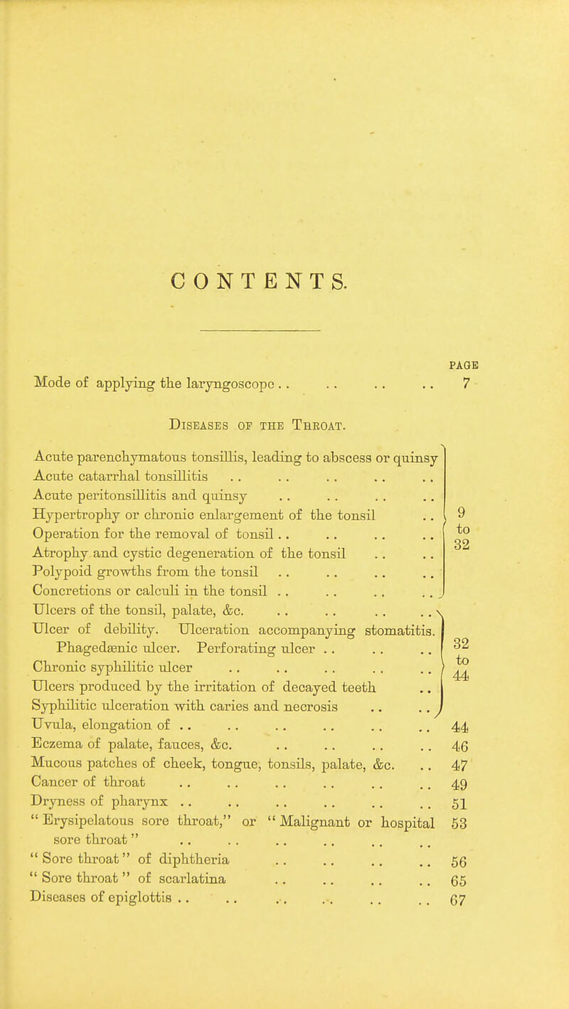 CONTENTS. Mode of applying tlie laryngoscope . . PAOB 7 Diseases of the Throat. Acute parencliymatous tonsillis, leading to abscess or quinsy Acute catarrhal tonsillitis Acute peritonsillitis and quinsy Hypertrophy or ckronic enlargement of the tonsil Operation for the removal of tonsil.. Atrophy and cystic degeneration of the tonsil Polypoid growths from the tonsil Concretions or calculi in the tonsil .. Ulcers of the tonsil, palate, &c. Ulcer of debility. Ulceration accompanying stomatitis Phagedenic ulcer. Perforating ulcer Chronic syphilitic ulcer Ulcers produced by the irritation of decayed teeth Syphilitic ulceration with caries and necrosis Uvula, elongation of .. Eczema of palate, fauces, &c. Mucous patches of cheek, tongue, tonsils, palate, &c. Cancer of throat Dryness of pharynx ..  Erysipelatous sore throat, sore throat Sore throat of diphtheria  Sore throat  of scarlatina Diseases of epiglottis .. or  Malignant or hospital 9 to 32 56 65 67