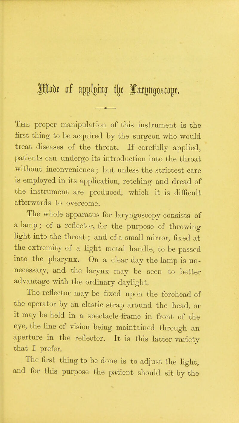 The proper manipulation of this instrument is the first thing to be acquired by the surgeon who would treat diseases of the throat. If carefully applied, patients can undergo its introduction into the throat without inconvenience ; but unless the strictest care is employed in its application, retching and dread of the instrument are produced, which it is difficult afterwards to overcome. The whole apparatus for laryngoscopy consists of a lamp; of a reflector, for the purpose of throwing light into the throat; and of a small mirror, fixed at the extremity of a light metal handle, to be passed into the pharynx. On a clear day the lamp is un- necessary, and the larynx may be seen to better advantage with the ordinary dayhght. The reflector may be fixed upon the forehead of the operator by an elastic strap around the head, or it may be held in a spectacle-frame in front of the eye, the line of vision being maintained through an aperture in the reflector. It is this latter variety that I prefer. The first thing to be done is to adjust the light, and for this purpose the patient should sit by the