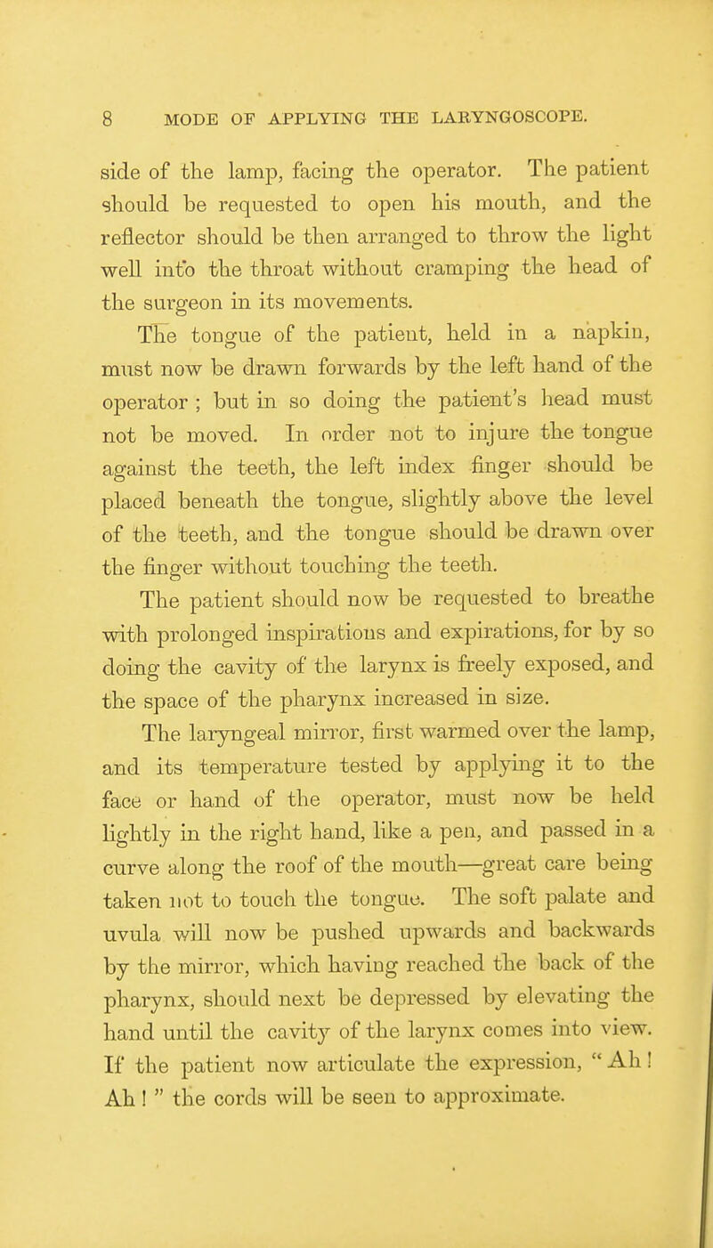 side of the lamp, facing the operator. The patient should be requested to open his mouth, and the reflector should be then arranged to throw the light well into the throat without cramping the head of the surgeon in its movements. The tongue of the patient, held in a napkin, must now be drawn forwards by the left hand of the operator ; but in so doing the patient's head must not be moved. In order not to injure the tongue against the teeth, the left index finger should be placed beneath the tongue, slightly above the level of the teeth, and the tongue should be drawn over the finger without touching the teeth. The patient should now be requested to breathe with prolonged inspirations and expirations, for by so doing the cavity of the larynx is freely exposed, and the space of the pharynx increased in size. The laryngeal mirror, first warmed over the lamp, and its temperature tested by applying it to the face or hand of the operator, must now be held lightly in the right hand, like a pen, and passed in a curve along the roof of the mouth—great care being taken not to touch the tongue. The soft palate and uvula will now be pushed upwards and backwards by the mirror, which having reached the back of the pharynx, should next be depressed by elevating the hand until the cavity of the larynx comes into ^'iew. If the patient now articulate the expression,  Ah! Ah!  the cords will be seen to approximate.