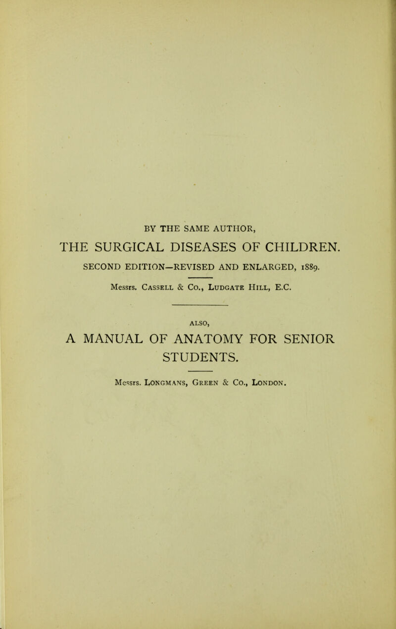 BY THE SAME AUTHOR, THE SURGICAL DISEASES OF CHILDREN. SECOND EDITION—REVISED AND ENLARGED, 1889. Messrs. Cassell & Co., Ludgate Hill, E.C. ALSO, A MANUAL OF ANATOMY FOR SENIOR STUDENTS. Messrs. Longmans, Green & Co., London.