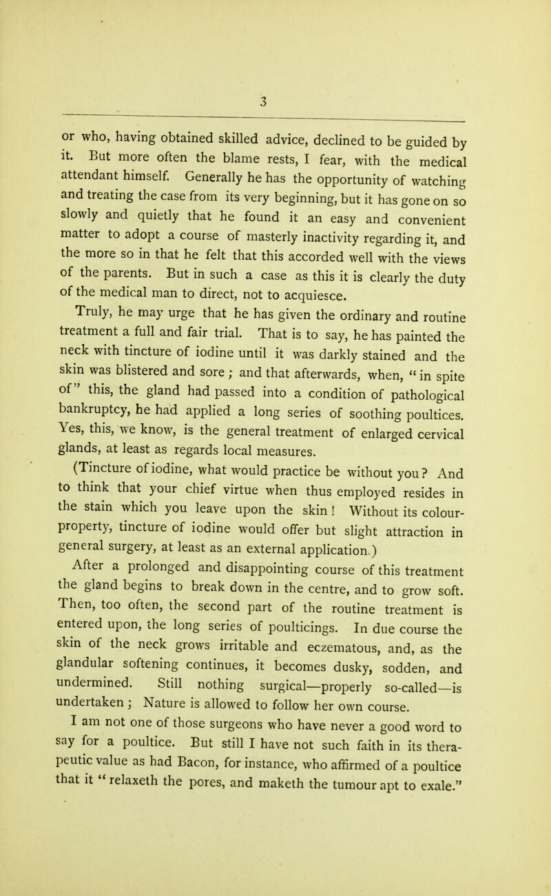 or who, having obtained skilled advice, declined to be guided by it. But more often the blame rests, I fear, with the medical attendant himself. Generally he has the opportunity of watching and treating the case from its very beginning, but it has gone on so slowly and quietly that he found it an easy and convenient matter to adopt a course of masterly inactivity regarding it, and the more so in that he felt that this accorded well with the views of the parents. But in such a case as this it is clearly the duty of the medical man to direct, not to acquiesce. Truly, he may urge that he has given the ordinary and routine treatment a full and fair trial. That is to say, he has painted the neck with tincture of iodine until it was darkly stained and the skin was blistered and sore ; and that afterwards, when, in spite of this, the gland had passed into a condition of pathological bankruptcy, he had applied a long series of soothing poultices. Yes, this, we know, is the general treatment of enlarged cervical glands, at least as regards local measures. (Tincture of iodine, what would practice be without you? And to think that your chief virtue when thus employed resides in the stain which you leave upon the skin ! Without its colour- property, tincture of iodine would offer but slight attraction in general surgery, at least as an external application.) After a prolonged and disappointing course of this treatment the gland begins to break down in the centre, and to grow soft. Then, too often, the second part of the routine treatment is entered upon, the long series of poulticings. In due course the skin of the neck grows irritable and eczematous, and, as the glandular softening continues, it becomes dusky, sodden, and undermined. Still nothing surgical—properly so-called—is undertaken ; Nature is allowed to follow her own course. I am not one of those surgeons who have never a good word to say for a poultice. But still I have not such faith in its thera- peutic value as had Bacon, for instance, who affirmed of a poultice that it **relaxeth the pores, and maketh the tumour apt to exale.