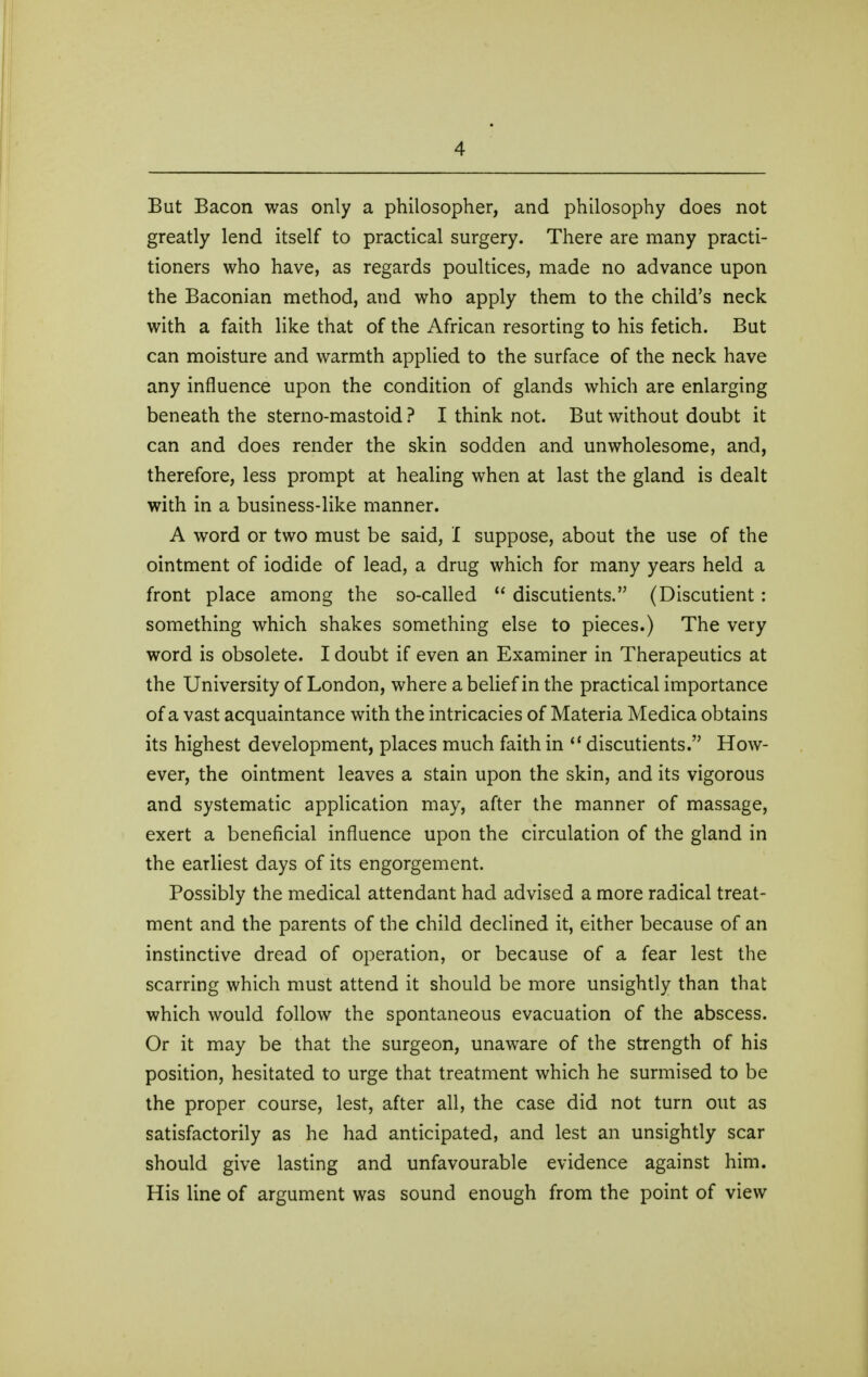 But Bacon was only a philosopher, and philosophy does not greatly lend itself to practical surgery. There are many practi- tioners who have, as regards poultices, made no advance upon the Baconian method, and who apply them to the child's neck with a faith like that of the African resorting to his fetich. But can moisture and warmth applied to the surface of the neck have any influence upon the condition of glands which are enlarging beneath the sterno-mastoid ? I think not. But without doubt it can and does render the skin sodden and unwholesome, and, therefore, less prompt at healing when at last the gland is dealt with in a business-like manner. A word or two must be said, I suppose, about the use of the ointment of iodide of lead, a drug which for many years held a front place among the so-called  discutients. (Discutient: something which shakes something else to pieces.) The very word is obsolete. I doubt if even an Examiner in Therapeutics at the University of London, where a belief in the practical importance of a vast acquaintance with the intricacies of Materia Medica obtains its highest development, places much faith in  discutients. How- ever, the ointment leaves a stain upon the skin, and its vigorous and systematic application may, after the manner of massage, exert a beneficial influence upon the circulation of the gland in the earliest days of its engorgement. Possibly the medical attendant had advised a more radical treat- ment and the parents of the child declined it, either because of an instinctive dread of operation, or because of a fear lest the scarring which must attend it should be more unsightly than that which would follow the spontaneous evacuation of the abscess. Or it may be that the surgeon, unaware of the strength of his position, hesitated to urge that treatment which he surmised to be the proper course, lest, after all, the case did not turn out as satisfactorily as he had anticipated, and lest an unsightly scar should give lasting and unfavourable evidence against him. His line of argument was sound enough from the point of view